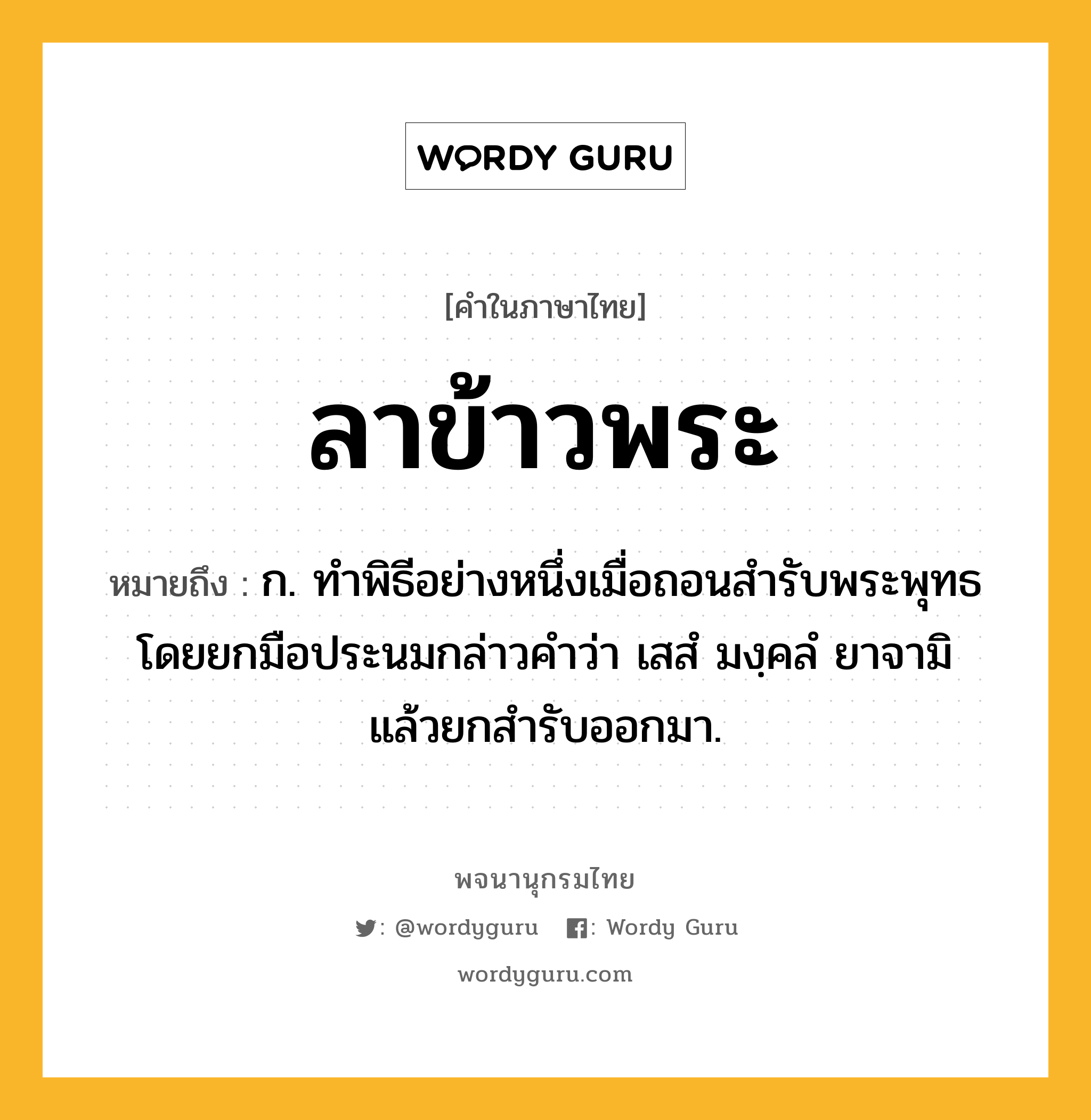 ลาข้าวพระ ความหมาย หมายถึงอะไร?, คำในภาษาไทย ลาข้าวพระ หมายถึง ก. ทําพิธีอย่างหนึ่งเมื่อถอนสํารับพระพุทธ โดยยกมือประนมกล่าวคําว่า เสสํ มงฺคลํ ยาจามิ แล้วยกสํารับออกมา.