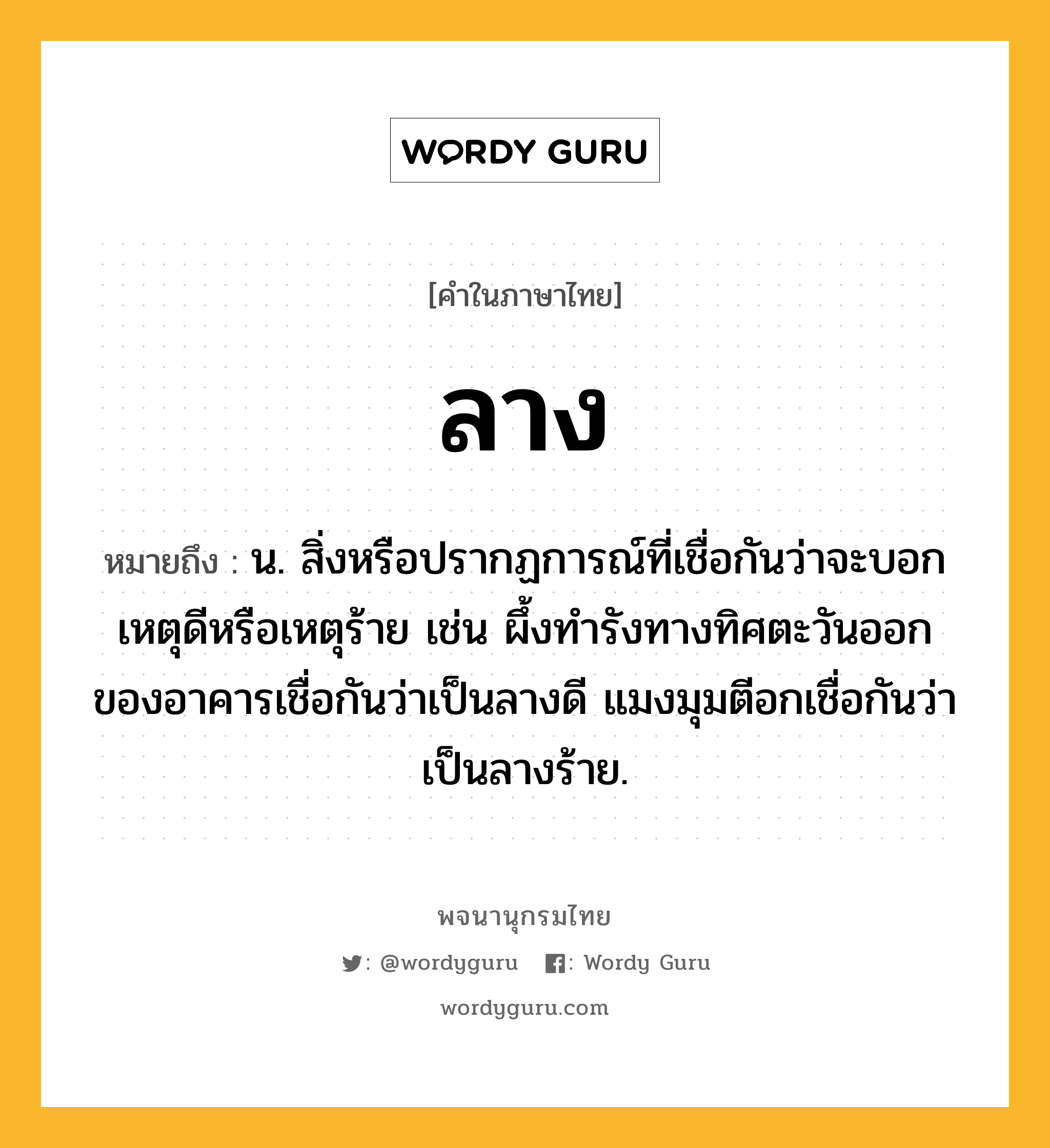 ลาง ความหมาย หมายถึงอะไร?, คำในภาษาไทย ลาง หมายถึง น. สิ่งหรือปรากฏการณ์ที่เชื่อกันว่าจะบอกเหตุดีหรือเหตุร้าย เช่น ผึ้งทำรังทางทิศตะวันออกของอาคารเชื่อกันว่าเป็นลางดี แมงมุมตีอกเชื่อกันว่าเป็นลางร้าย.