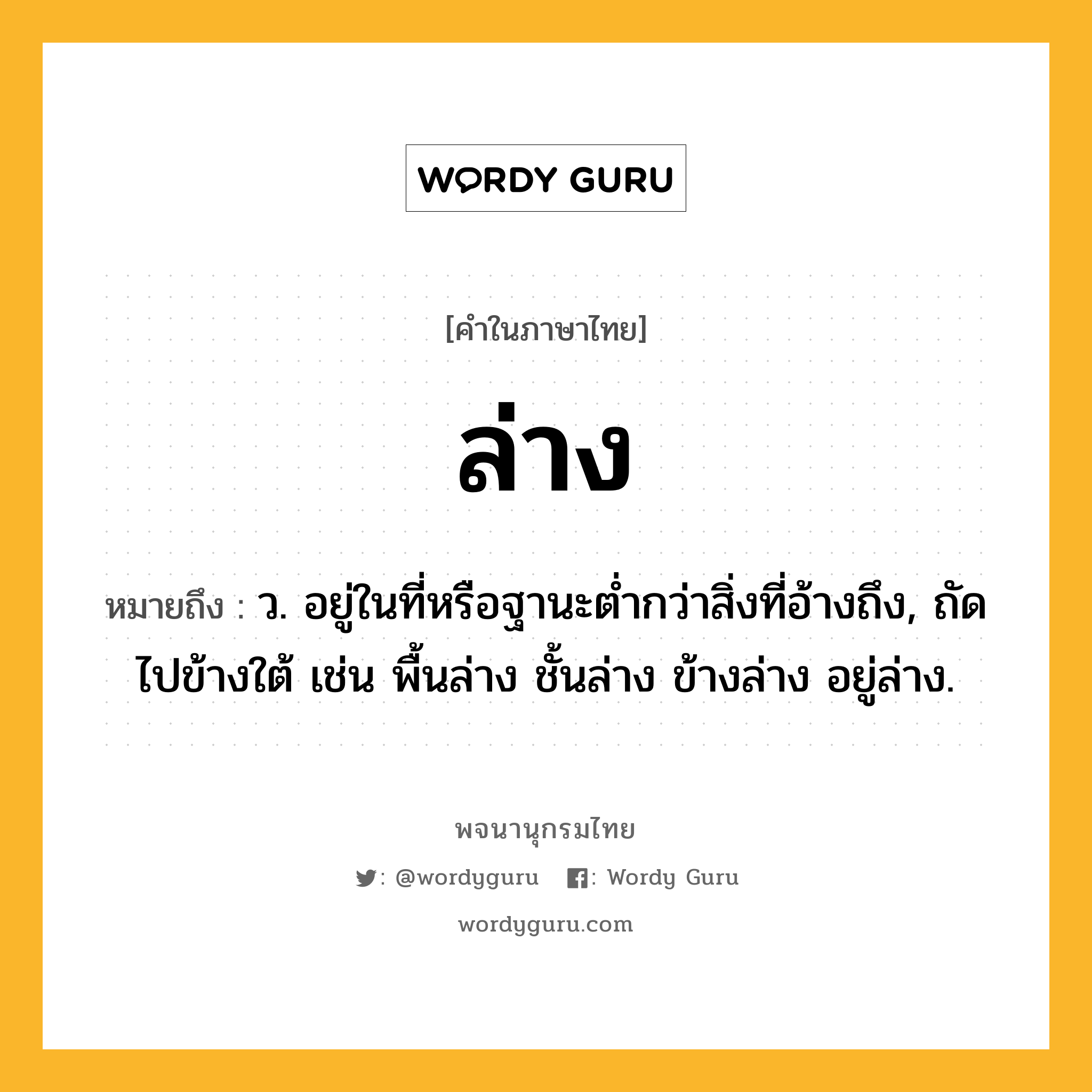 ล่าง ความหมาย หมายถึงอะไร?, คำในภาษาไทย ล่าง หมายถึง ว. อยู่ในที่หรือฐานะตํ่ากว่าสิ่งที่อ้างถึง, ถัดไปข้างใต้ เช่น พื้นล่าง ชั้นล่าง ข้างล่าง อยู่ล่าง.