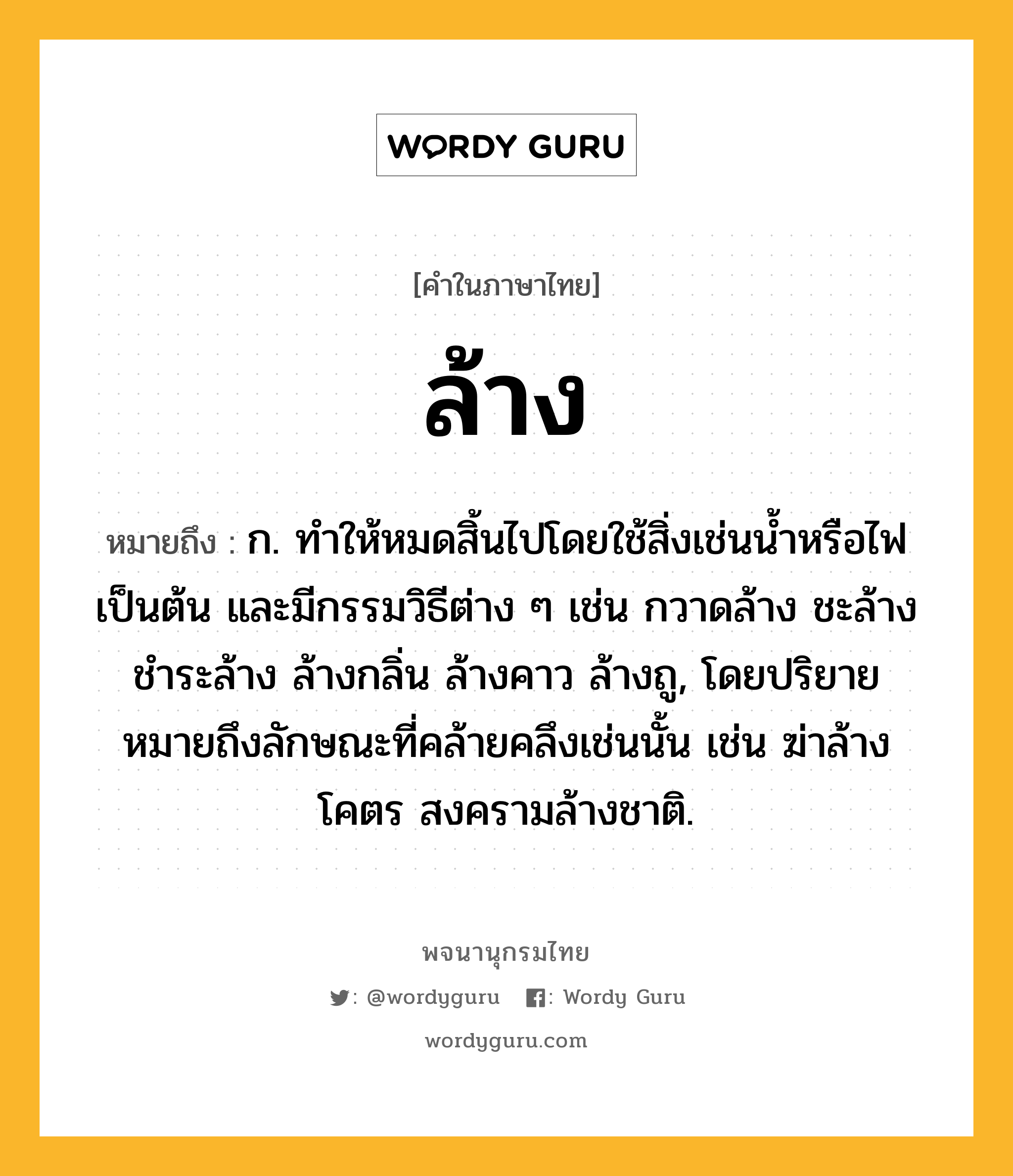 ล้าง ความหมาย หมายถึงอะไร?, คำในภาษาไทย ล้าง หมายถึง ก. ทําให้หมดสิ้นไปโดยใช้สิ่งเช่นนํ้าหรือไฟเป็นต้น และมีกรรมวิธีต่าง ๆ เช่น กวาดล้าง ชะล้าง ชําระล้าง ล้างกลิ่น ล้างคาว ล้างถู, โดยปริยายหมายถึงลักษณะที่คล้ายคลึงเช่นนั้น เช่น ฆ่าล้างโคตร สงครามล้างชาติ.