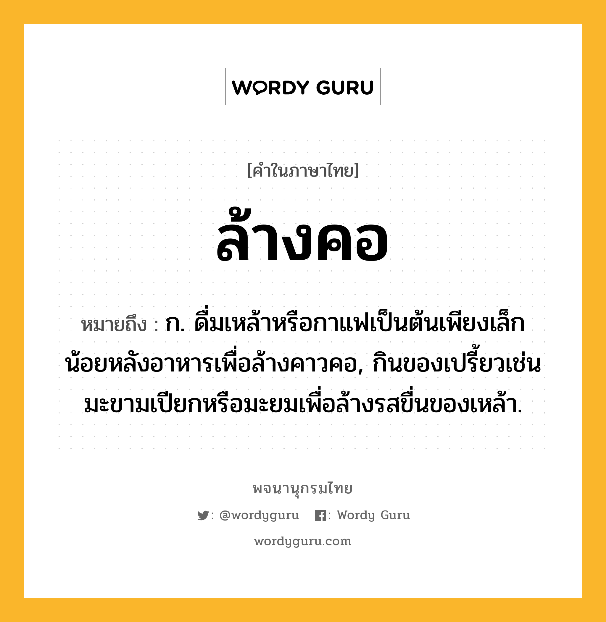 ล้างคอ ความหมาย หมายถึงอะไร?, คำในภาษาไทย ล้างคอ หมายถึง ก. ดื่มเหล้าหรือกาแฟเป็นต้นเพียงเล็กน้อยหลังอาหารเพื่อล้างคาวคอ, กินของเปรี้ยวเช่นมะขามเปียกหรือมะยมเพื่อล้างรสขื่นของเหล้า.