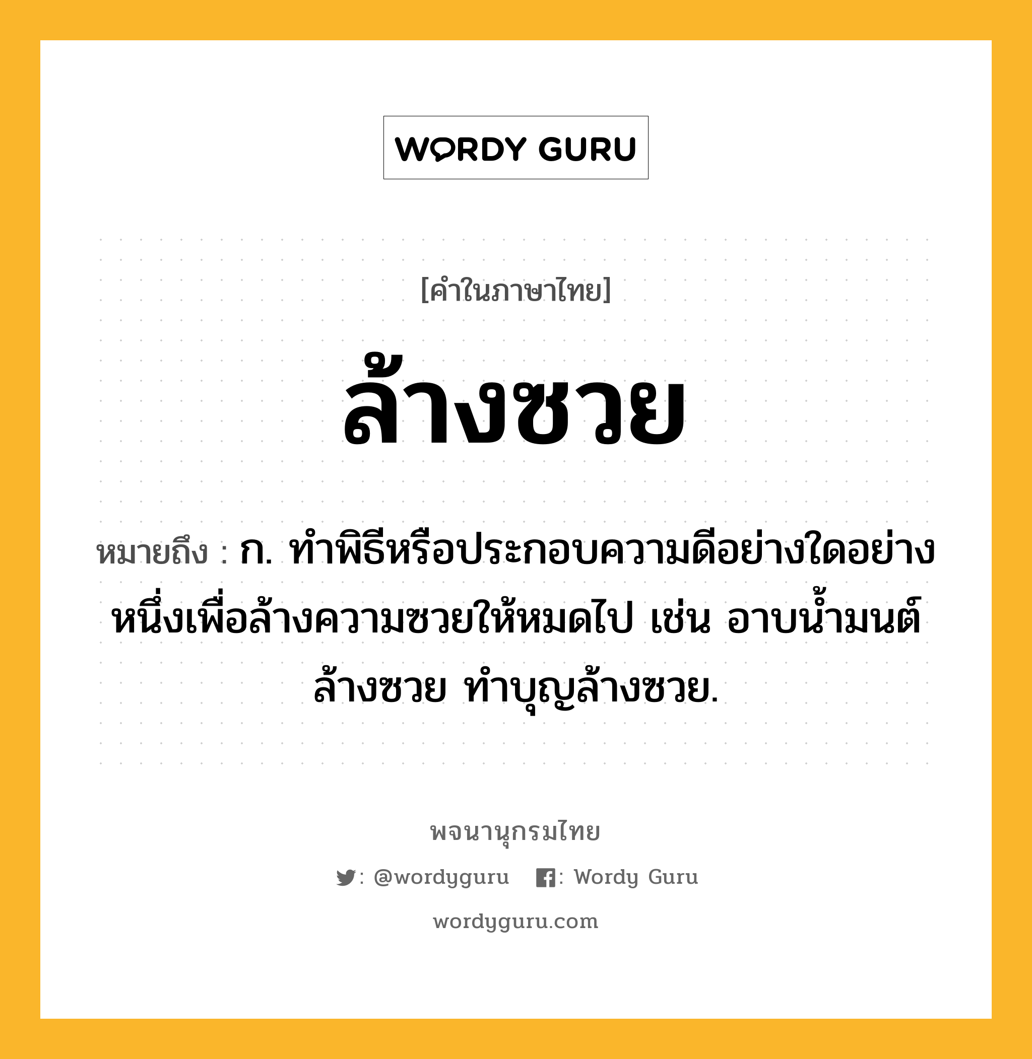 ล้างซวย ความหมาย หมายถึงอะไร?, คำในภาษาไทย ล้างซวย หมายถึง ก. ทำพิธีหรือประกอบความดีอย่างใดอย่างหนึ่งเพื่อล้างความซวยให้หมดไป เช่น อาบน้ำมนต์ล้างซวย ทำบุญล้างซวย.