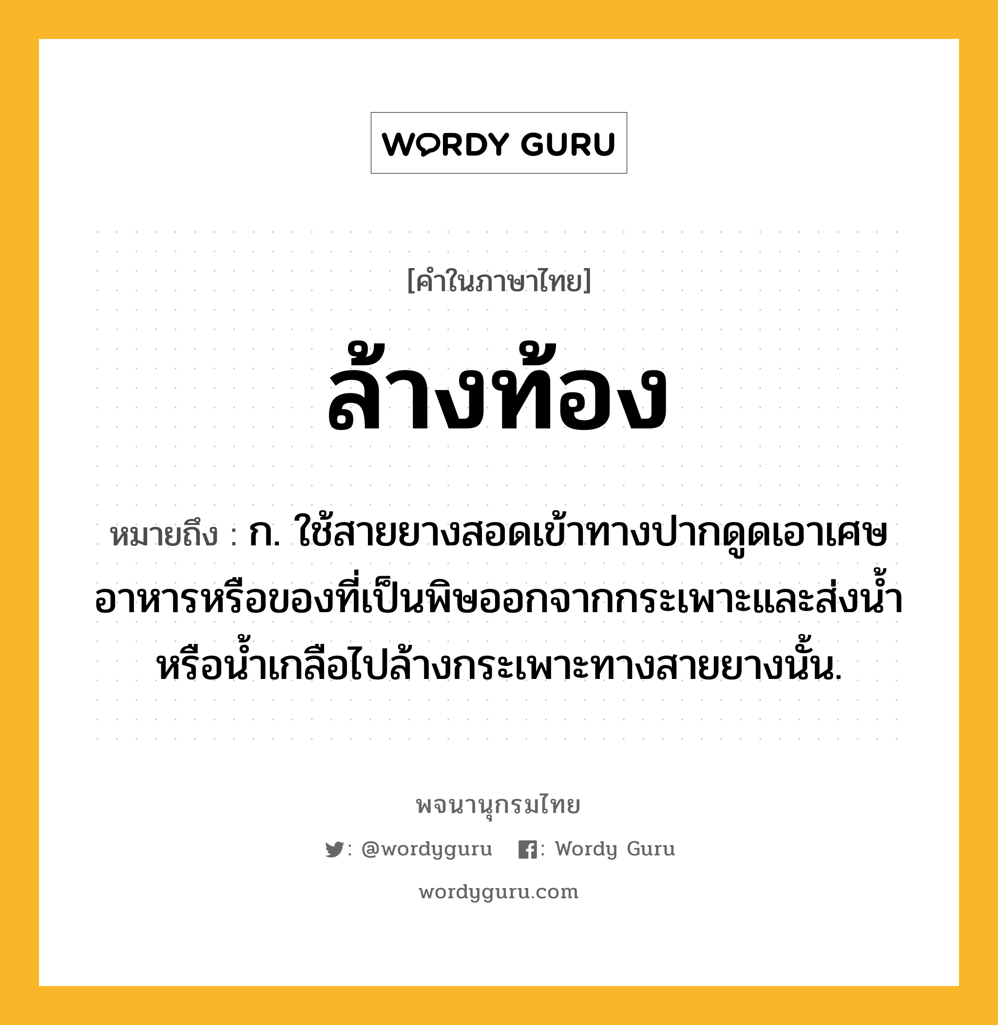 ล้างท้อง ความหมาย หมายถึงอะไร?, คำในภาษาไทย ล้างท้อง หมายถึง ก. ใช้สายยางสอดเข้าทางปากดูดเอาเศษอาหารหรือของที่เป็นพิษออกจากกระเพาะและส่งนํ้าหรือนํ้าเกลือไปล้างกระเพาะทางสายยางนั้น.