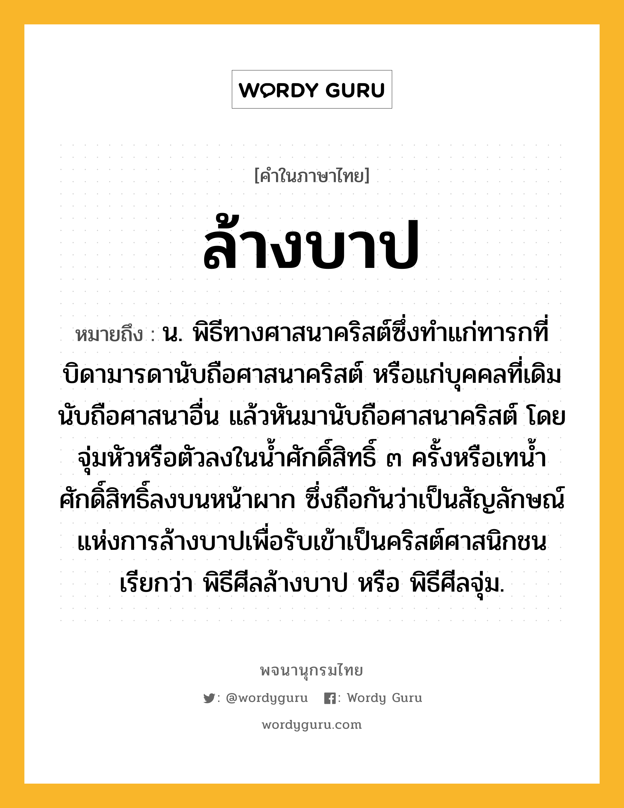 ล้างบาป ความหมาย หมายถึงอะไร?, คำในภาษาไทย ล้างบาป หมายถึง น. พิธีทางศาสนาคริสต์ซึ่งทำแก่ทารกที่บิดามารดานับถือศาสนาคริสต์ หรือแก่บุคคลที่เดิมนับถือศาสนาอื่น แล้วหันมานับถือศาสนาคริสต์ โดยจุ่มหัวหรือตัวลงในน้ำศักดิ์สิทธิ์ ๓ ครั้งหรือเทน้ำศักดิ์สิทธิ์ลงบนหน้าผาก ซึ่งถือกันว่าเป็นสัญลักษณ์แห่งการล้างบาปเพื่อรับเข้าเป็นคริสต์ศาสนิกชน เรียกว่า พิธีศีลล้างบาป หรือ พิธีศีลจุ่ม.