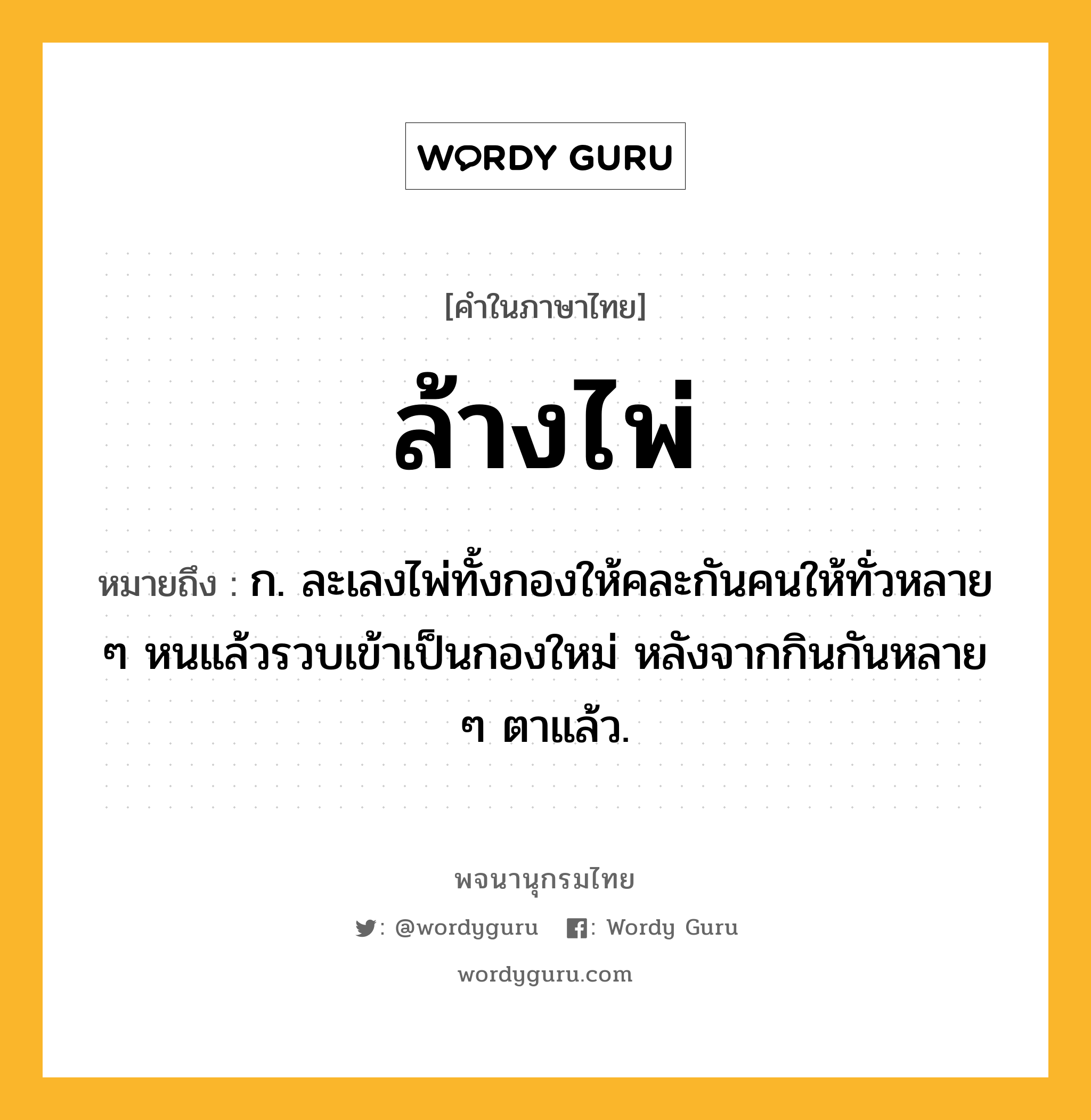 ล้างไพ่ ความหมาย หมายถึงอะไร?, คำในภาษาไทย ล้างไพ่ หมายถึง ก. ละเลงไพ่ทั้งกองให้คละกันคนให้ทั่วหลาย ๆ หนแล้วรวบเข้าเป็นกองใหม่ หลังจากกินกันหลาย ๆ ตาแล้ว.