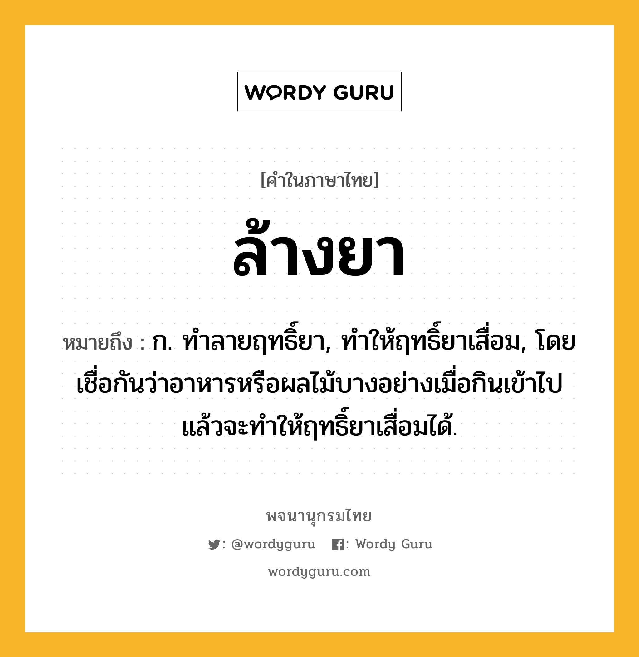 ล้างยา ความหมาย หมายถึงอะไร?, คำในภาษาไทย ล้างยา หมายถึง ก. ทำลายฤทธิ์ยา, ทำให้ฤทธิ์ยาเสื่อม, โดยเชื่อกันว่าอาหารหรือผลไม้บางอย่างเมื่อกินเข้าไปแล้วจะทำให้ฤทธิ์ยาเสื่อมได้.