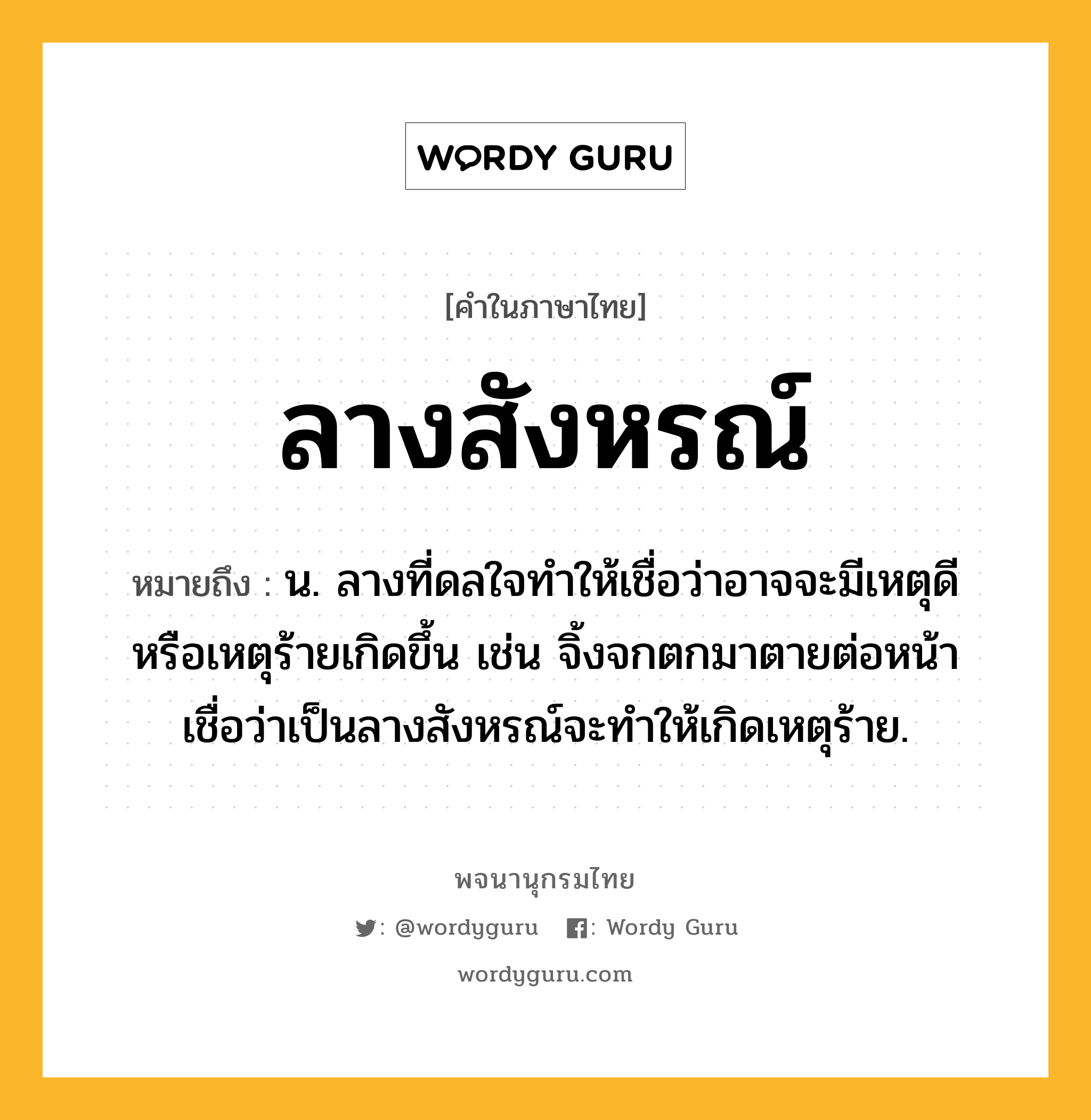 ลางสังหรณ์ ความหมาย หมายถึงอะไร?, คำในภาษาไทย ลางสังหรณ์ หมายถึง น. ลางที่ดลใจทำให้เชื่อว่าอาจจะมีเหตุดีหรือเหตุร้ายเกิดขึ้น เช่น จิ้งจกตกมาตายต่อหน้า เชื่อว่าเป็นลางสังหรณ์จะทำให้เกิดเหตุร้าย.