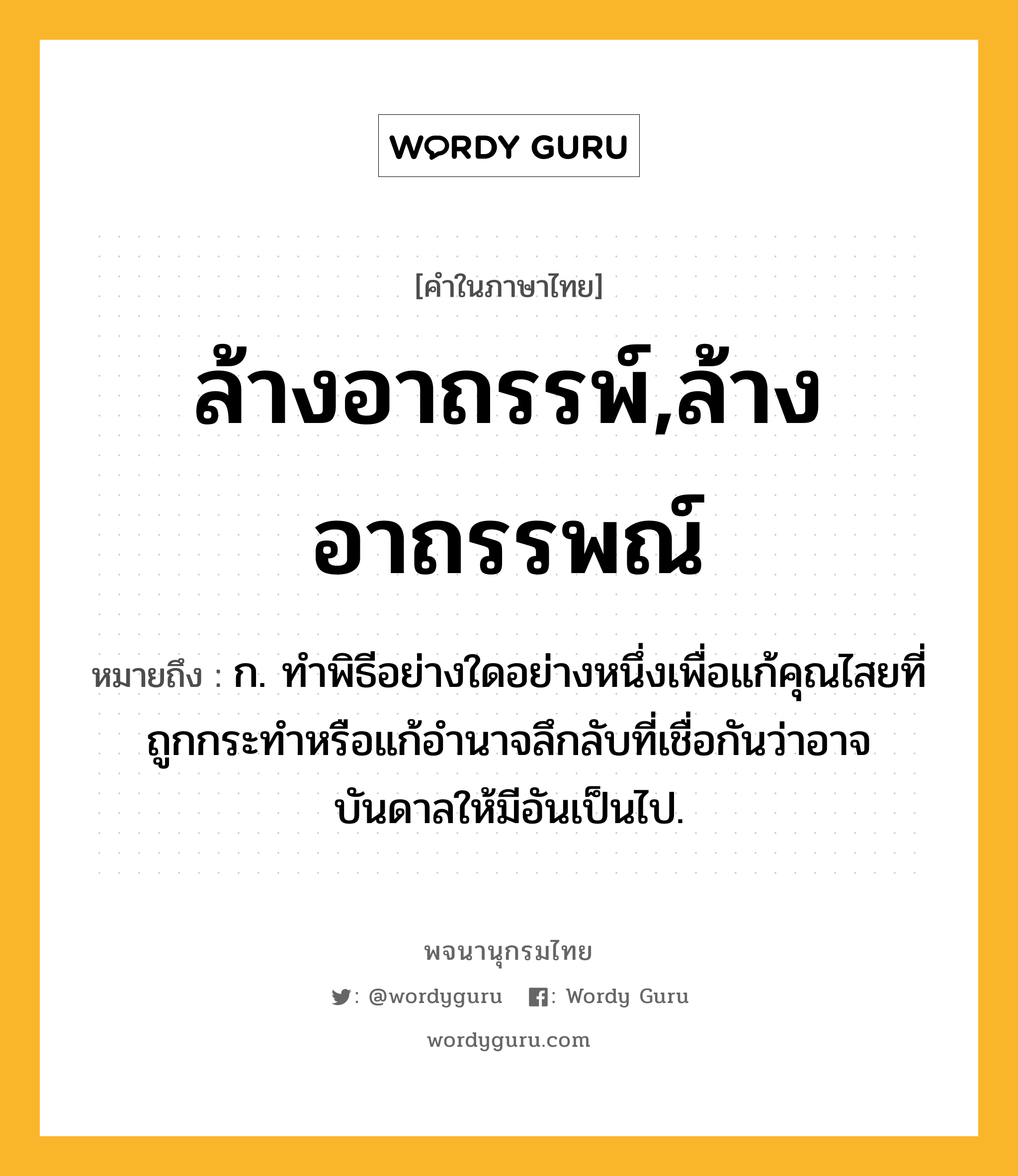 ล้างอาถรรพ์,ล้างอาถรรพณ์ ความหมาย หมายถึงอะไร?, คำในภาษาไทย ล้างอาถรรพ์,ล้างอาถรรพณ์ หมายถึง ก. ทำพิธีอย่างใดอย่างหนึ่งเพื่อแก้คุณไสยที่ถูกกระทำหรือแก้อำนาจลึกลับที่เชื่อกันว่าอาจบันดาลให้มีอันเป็นไป.