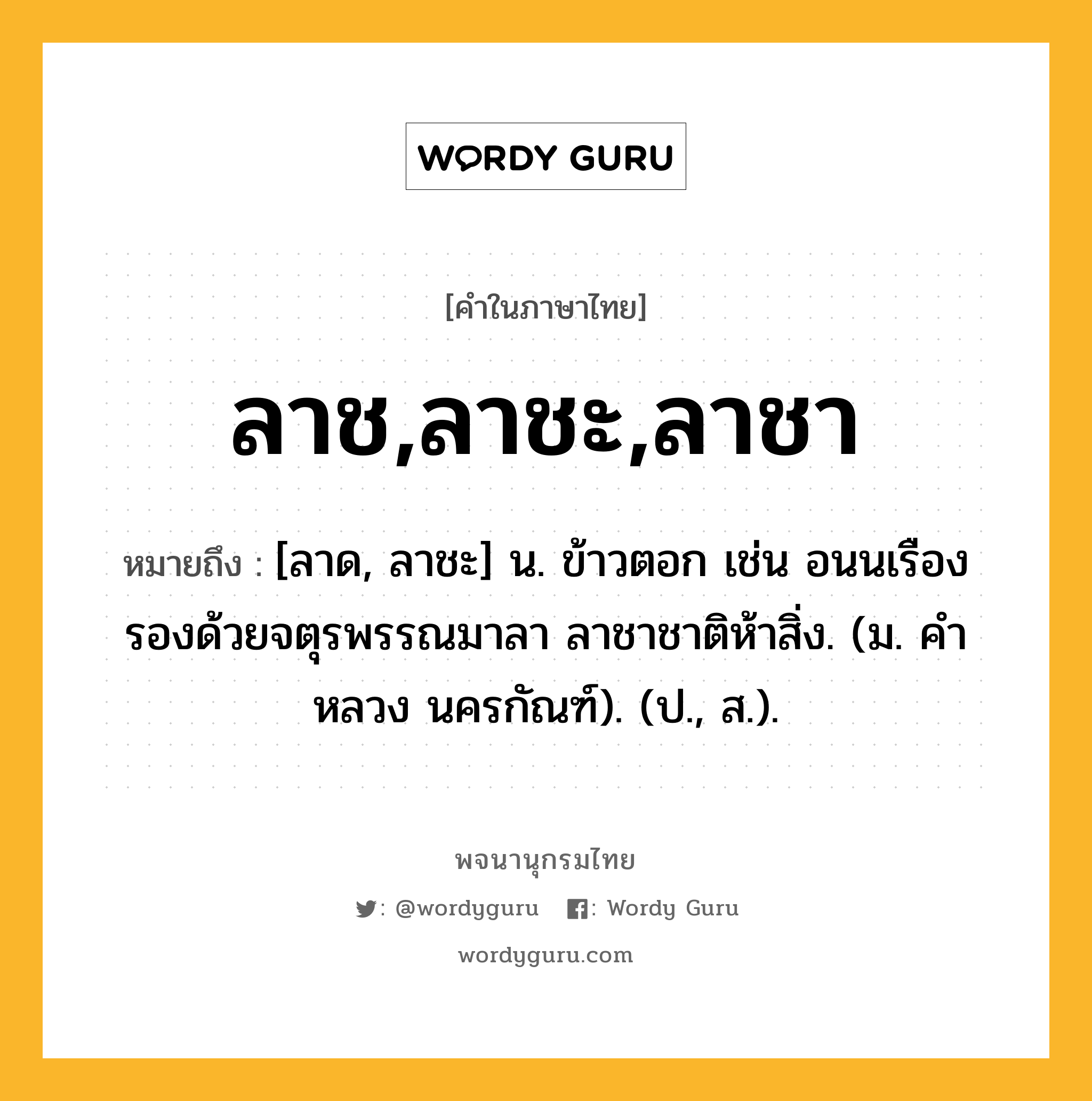 ลาช,ลาชะ,ลาชา ความหมาย หมายถึงอะไร?, คำในภาษาไทย ลาช,ลาชะ,ลาชา หมายถึง [ลาด, ลาชะ] น. ข้าวตอก เช่น อนนเรืองรองด้วยจตุรพรรณมาลา ลาชาชาติห้าสิ่ง. (ม. คําหลวง นครกัณฑ์). (ป., ส.).