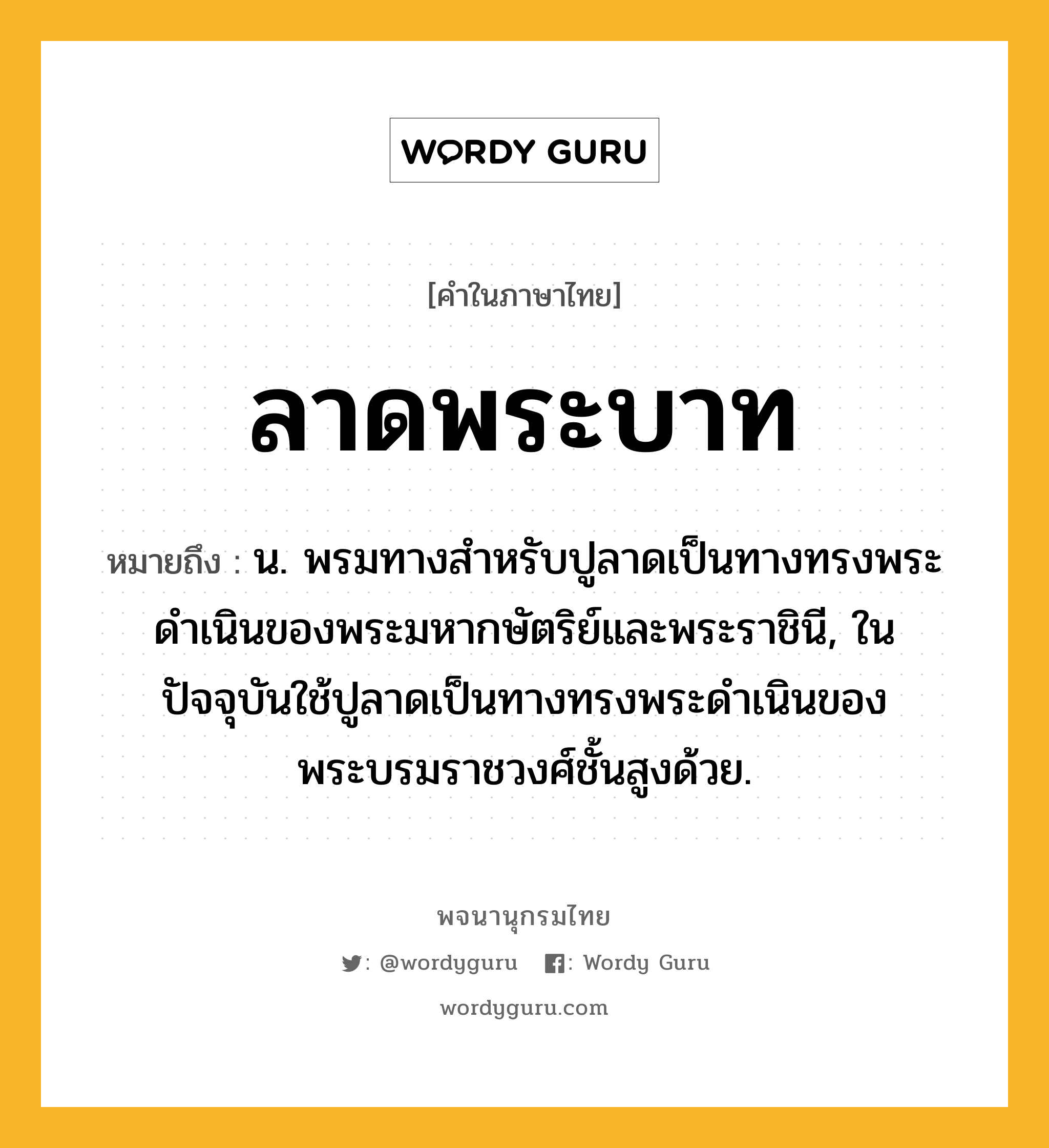 ลาดพระบาท ความหมาย หมายถึงอะไร?, คำในภาษาไทย ลาดพระบาท หมายถึง น. พรมทางสำหรับปูลาดเป็นทางทรงพระดำเนินของพระมหากษัตริย์และพระราชินี, ในปัจจุบันใช้ปูลาดเป็นทางทรงพระดำเนินของพระบรมราชวงศ์ชั้นสูงด้วย.