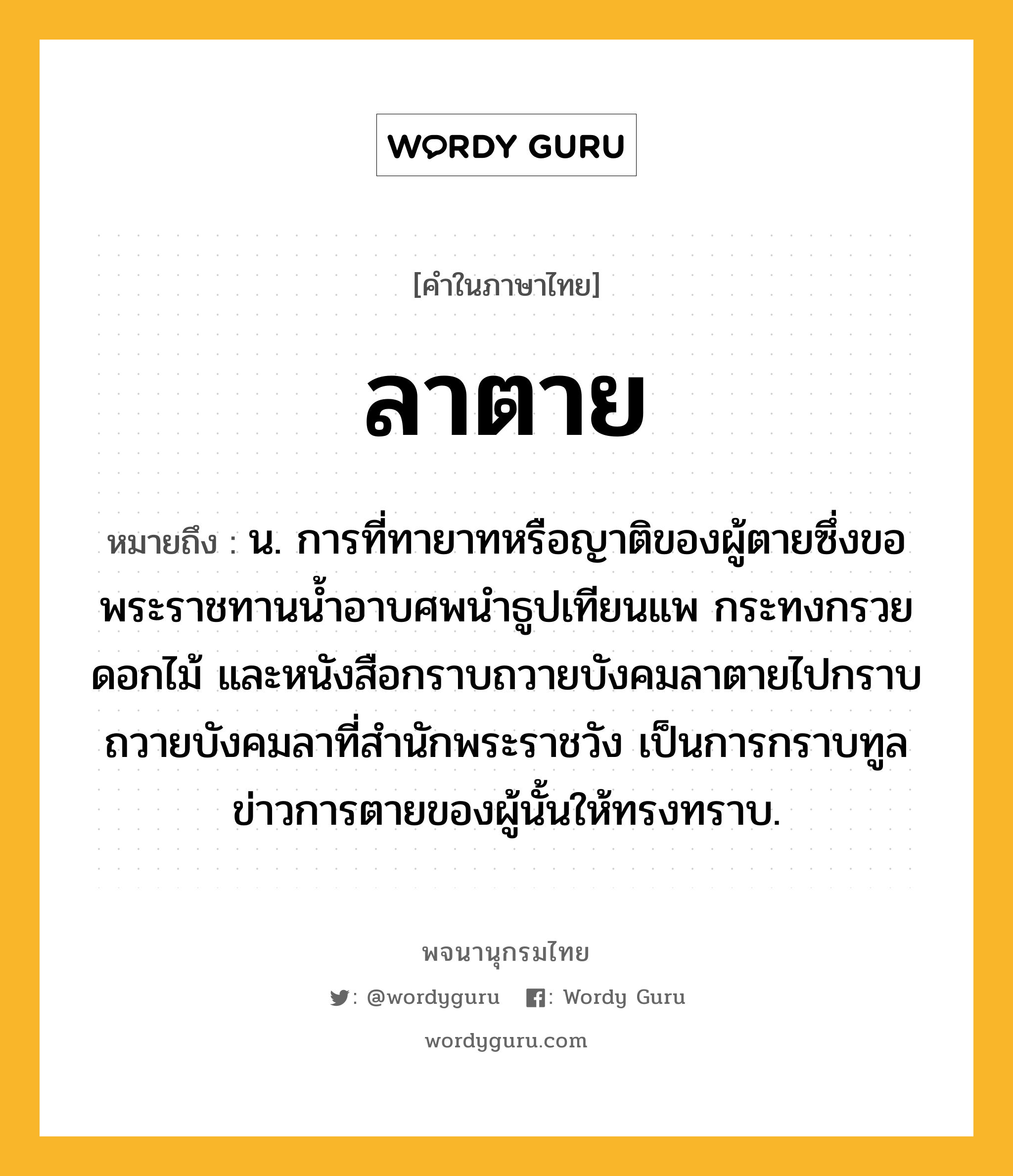 ลาตาย ความหมาย หมายถึงอะไร?, คำในภาษาไทย ลาตาย หมายถึง น. การที่ทายาทหรือญาติของผู้ตายซึ่งขอพระราชทานน้ำอาบศพนำธูปเทียนแพ กระทงกรวยดอกไม้ และหนังสือกราบถวายบังคมลาตายไปกราบถวายบังคมลาที่สํานักพระราชวัง เป็นการกราบทูลข่าวการตายของผู้นั้นให้ทรงทราบ.