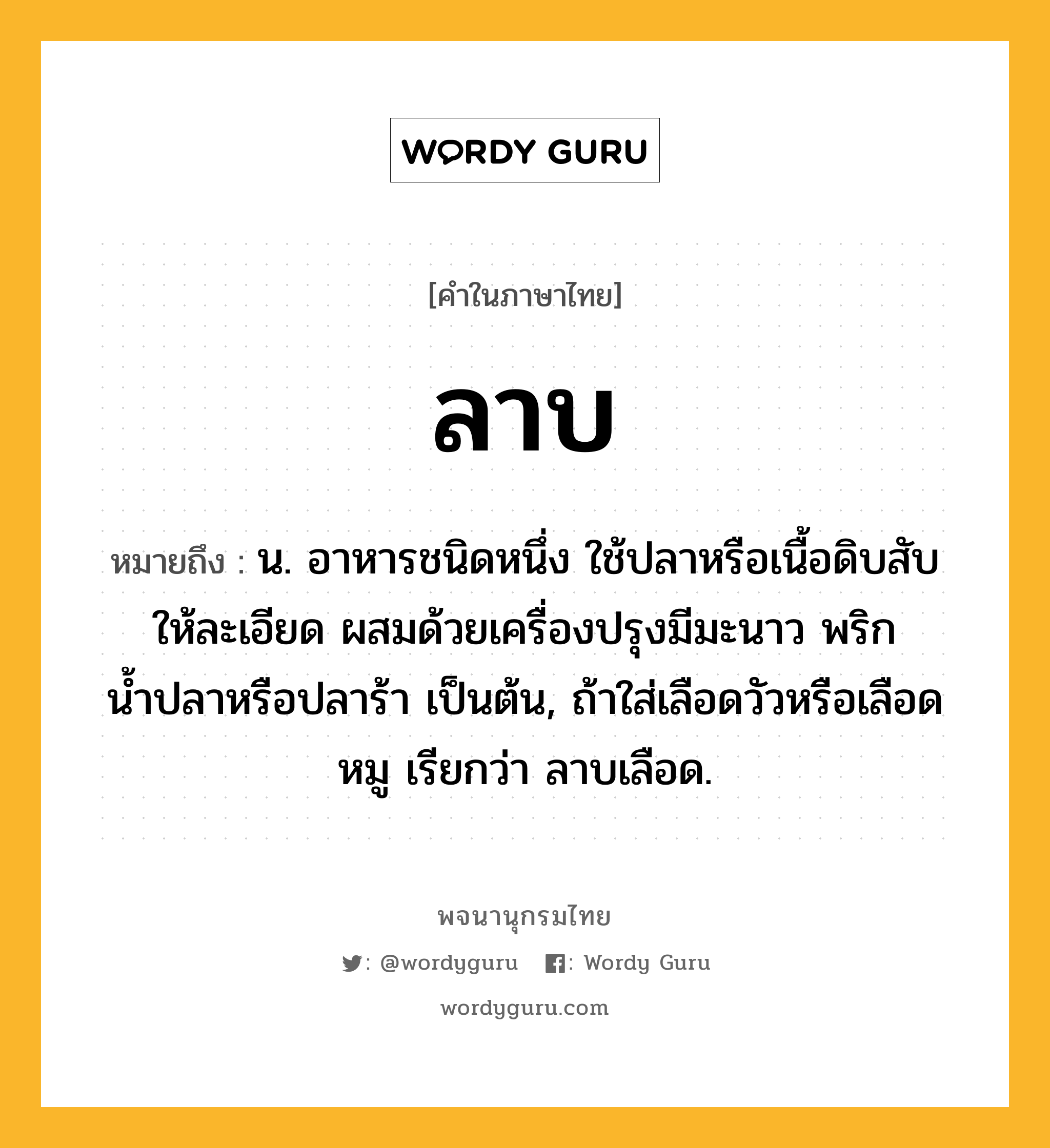 ลาบ ความหมาย หมายถึงอะไร?, คำในภาษาไทย ลาบ หมายถึง น. อาหารชนิดหนึ่ง ใช้ปลาหรือเนื้อดิบสับให้ละเอียด ผสมด้วยเครื่องปรุงมีมะนาว พริก น้ำปลาหรือปลาร้า เป็นต้น, ถ้าใส่เลือดวัวหรือเลือดหมู เรียกว่า ลาบเลือด.