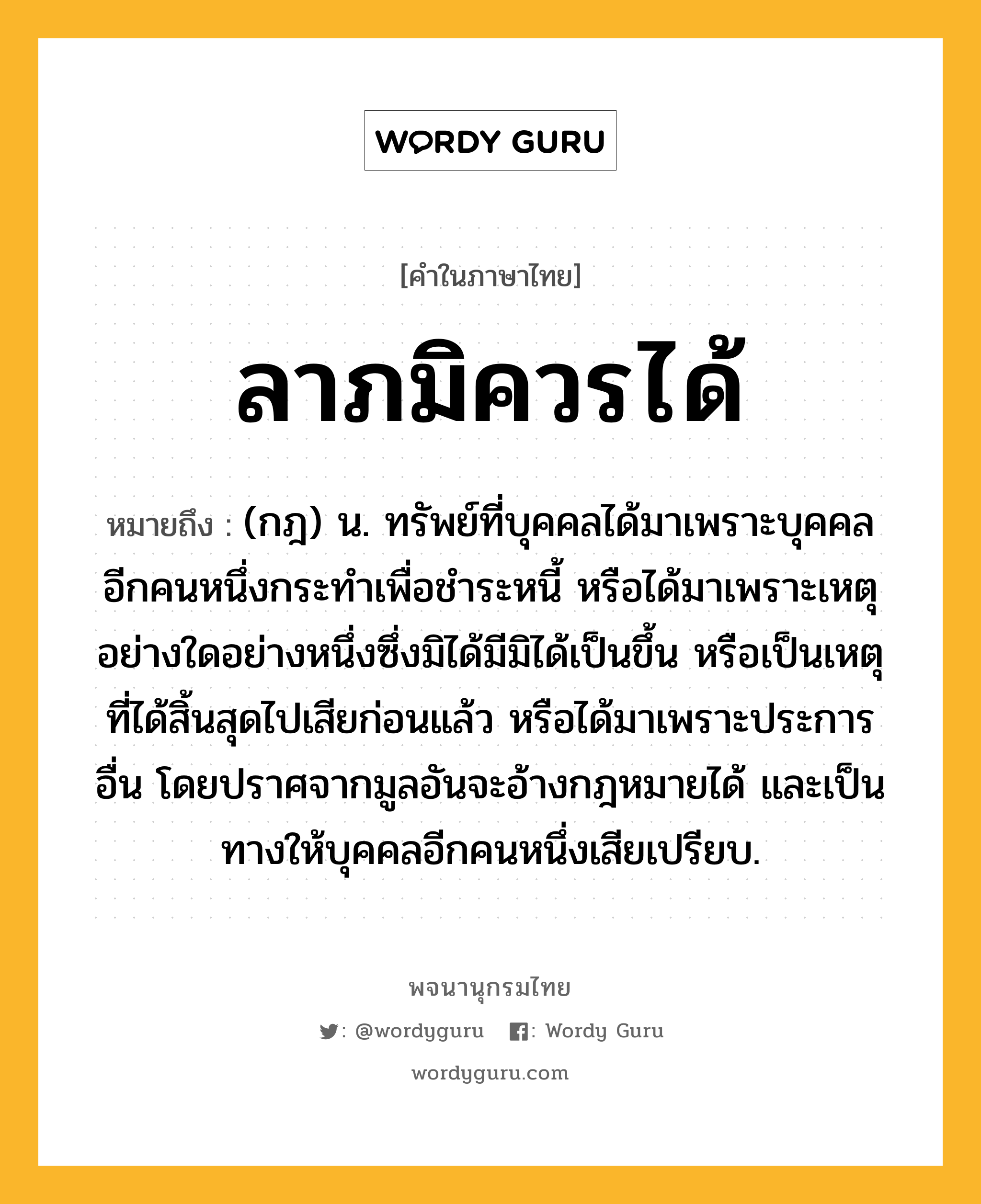 ลาภมิควรได้ ความหมาย หมายถึงอะไร?, คำในภาษาไทย ลาภมิควรได้ หมายถึง (กฎ) น. ทรัพย์ที่บุคคลได้มาเพราะบุคคลอีกคนหนึ่งกระทําเพื่อชําระหนี้ หรือได้มาเพราะเหตุอย่างใดอย่างหนึ่งซึ่งมิได้มีมิได้เป็นขึ้น หรือเป็นเหตุที่ได้สิ้นสุดไปเสียก่อนแล้ว หรือได้มาเพราะประการอื่น โดยปราศจากมูลอันจะอ้างกฎหมายได้ และเป็นทางให้บุคคลอีกคนหนึ่งเสียเปรียบ.