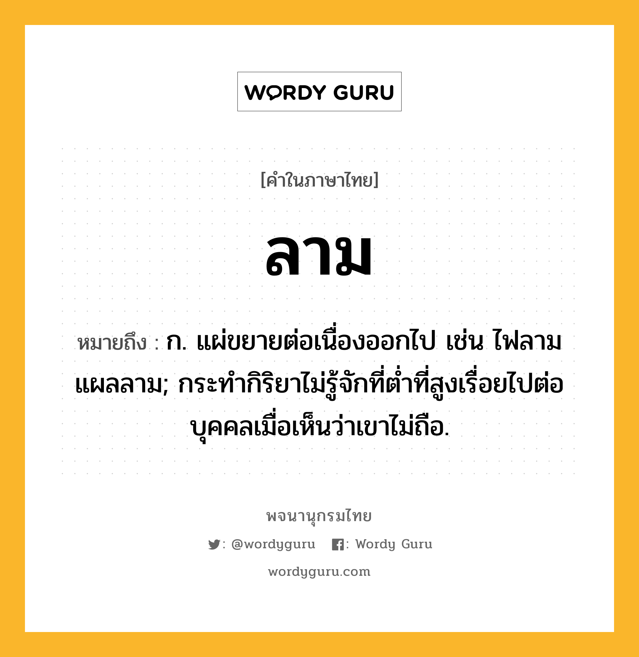 ลาม ความหมาย หมายถึงอะไร?, คำในภาษาไทย ลาม หมายถึง ก. แผ่ขยายต่อเนื่องออกไป เช่น ไฟลาม แผลลาม; กระทํากิริยาไม่รู้จักที่ตํ่าที่สูงเรื่อยไปต่อบุคคลเมื่อเห็นว่าเขาไม่ถือ.