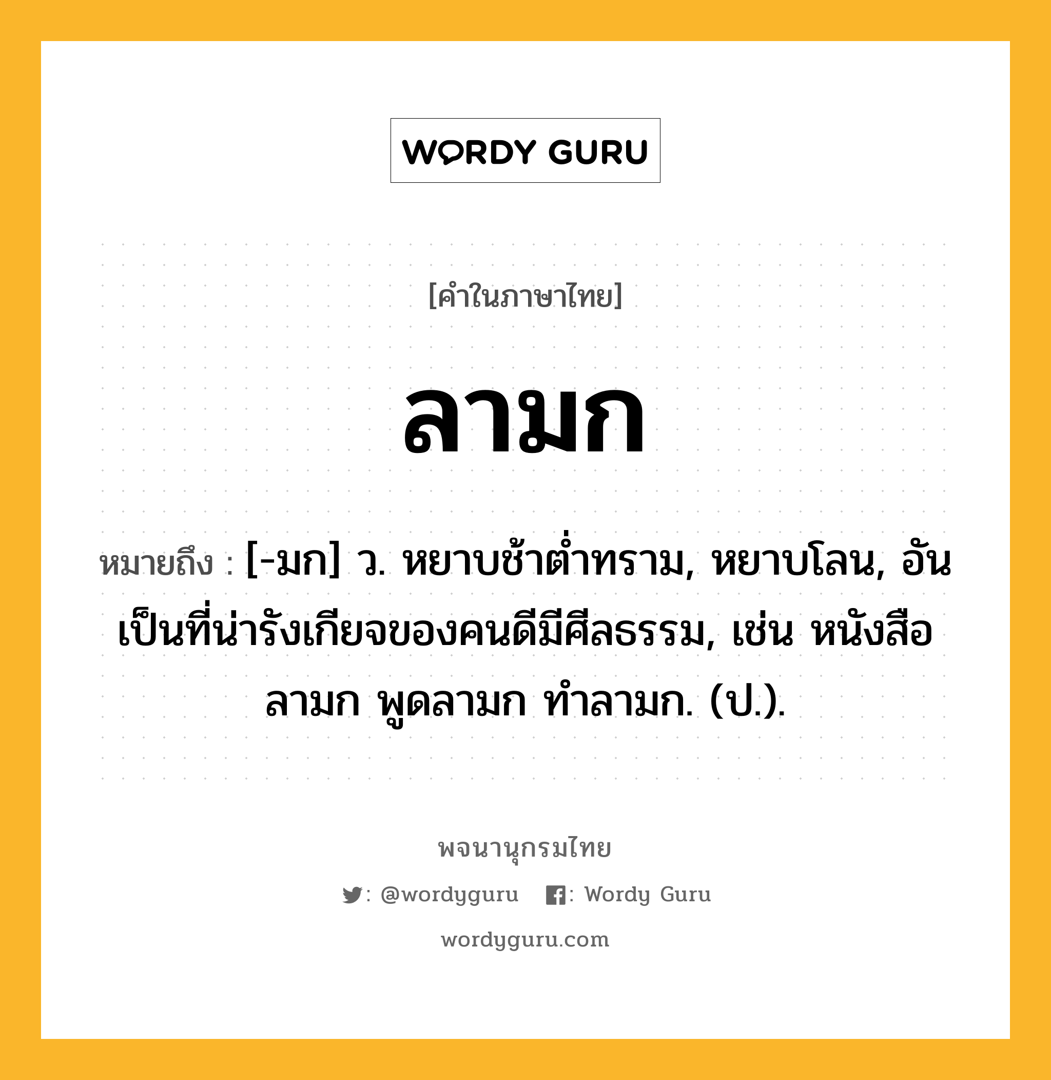 ลามก ความหมาย หมายถึงอะไร?, คำในภาษาไทย ลามก หมายถึง [-มก] ว. หยาบช้าต่ำทราม, หยาบโลน, อันเป็นที่น่ารังเกียจของคนดีมีศีลธรรม, เช่น หนังสือลามก พูดลามก ทำลามก. (ป.).