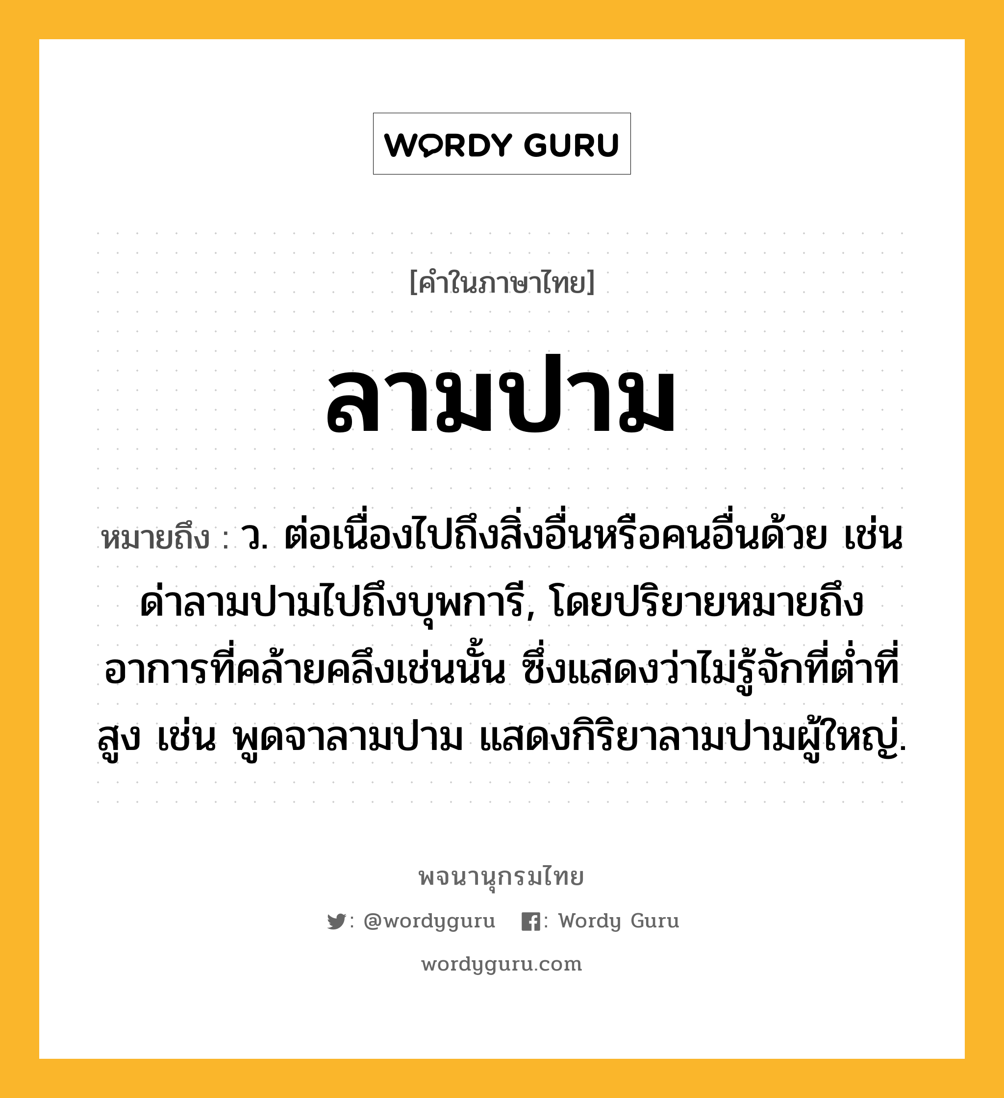 ลามปาม ความหมาย หมายถึงอะไร?, คำในภาษาไทย ลามปาม หมายถึง ว. ต่อเนื่องไปถึงสิ่งอื่นหรือคนอื่นด้วย เช่น ด่าลามปามไปถึงบุพการี, โดยปริยายหมายถึงอาการที่คล้ายคลึงเช่นนั้น ซึ่งแสดงว่าไม่รู้จักที่ต่ำที่สูง เช่น พูดจาลามปาม แสดงกิริยาลามปามผู้ใหญ่.