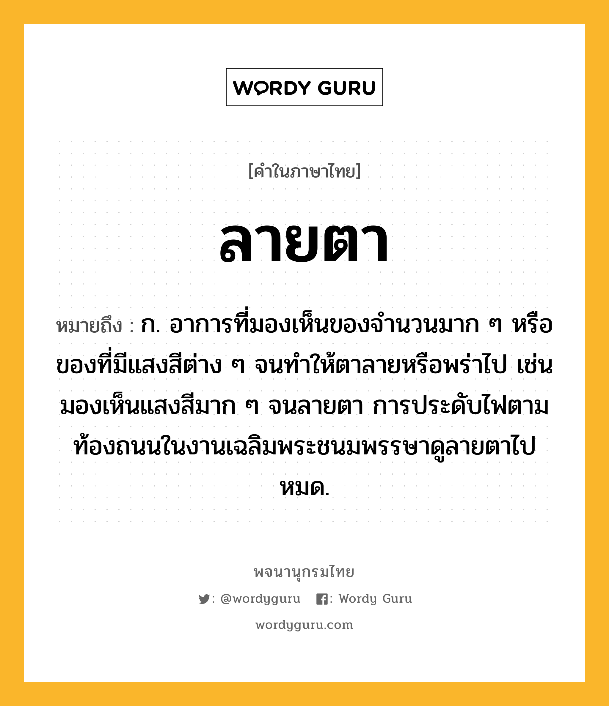 ลายตา ความหมาย หมายถึงอะไร?, คำในภาษาไทย ลายตา หมายถึง ก. อาการที่มองเห็นของจำนวนมาก ๆ หรือของที่มีแสงสีต่าง ๆ จนทำให้ตาลายหรือพร่าไป เช่น มองเห็นแสงสีมาก ๆ จนลายตา การประดับไฟตามท้องถนนในงานเฉลิมพระชนมพรรษาดูลายตาไปหมด.