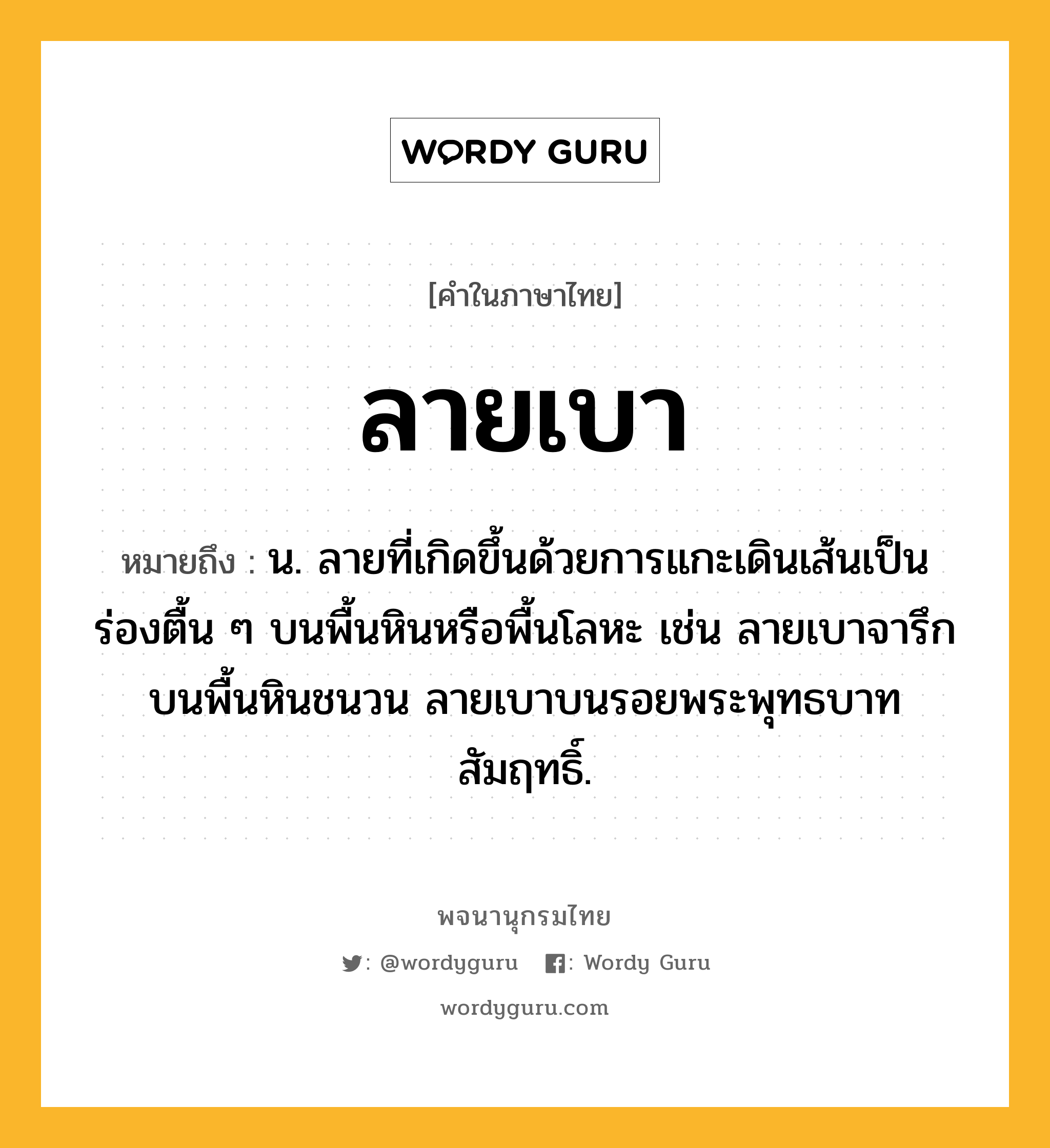 ลายเบา ความหมาย หมายถึงอะไร?, คำในภาษาไทย ลายเบา หมายถึง น. ลายที่เกิดขึ้นด้วยการแกะเดินเส้นเป็นร่องตื้น ๆ บนพื้นหินหรือพื้นโลหะ เช่น ลายเบาจารึกบนพื้นหินชนวน ลายเบาบนรอยพระพุทธบาทสัมฤทธิ์.