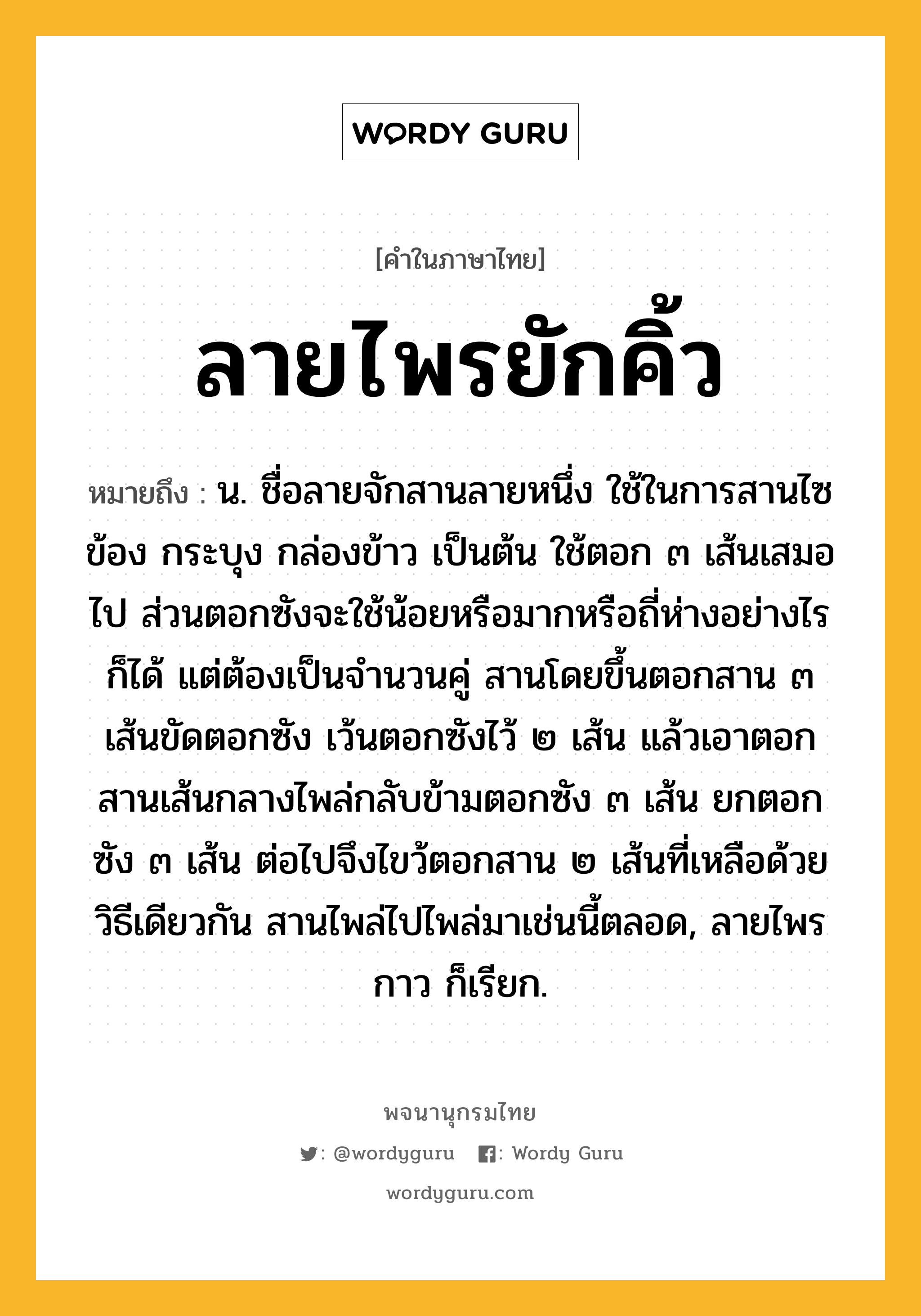 ลายไพรยักคิ้ว ความหมาย หมายถึงอะไร?, คำในภาษาไทย ลายไพรยักคิ้ว หมายถึง น. ชื่อลายจักสานลายหนึ่ง ใช้ในการสานไซ ข้อง กระบุง กล่องข้าว เป็นต้น ใช้ตอก ๓ เส้นเสมอไป ส่วนตอกซังจะใช้น้อยหรือมากหรือถี่ห่างอย่างไรก็ได้ แต่ต้องเป็นจำนวนคู่ สานโดยขึ้นตอกสาน ๓ เส้นขัดตอกซัง เว้นตอกซังไว้ ๒ เส้น แล้วเอาตอกสานเส้นกลางไพล่กลับข้ามตอกซัง ๓ เส้น ยกตอกซัง ๓ เส้น ต่อไปจึงไขว้ตอกสาน ๒ เส้นที่เหลือด้วยวิธีเดียวกัน สานไพล่ไปไพล่มาเช่นนี้ตลอด, ลายไพรกาว ก็เรียก.