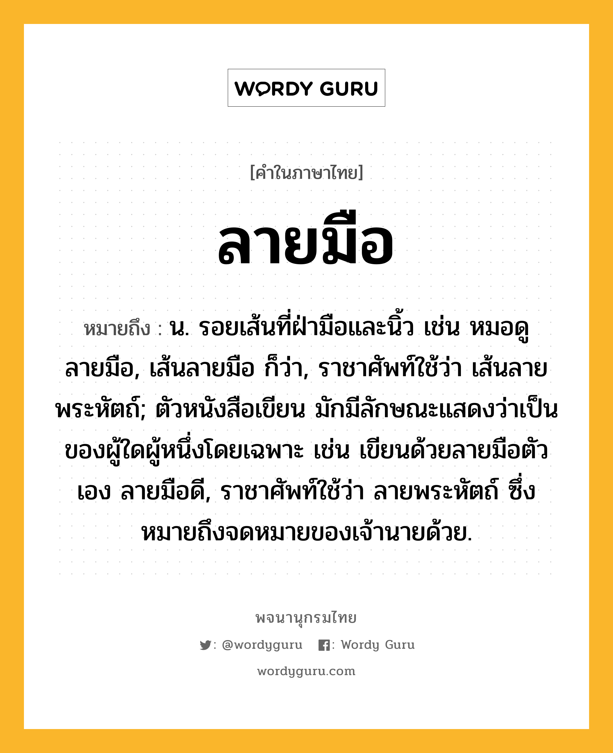 ลายมือ ความหมาย หมายถึงอะไร?, คำในภาษาไทย ลายมือ หมายถึง น. รอยเส้นที่ฝ่ามือและนิ้ว เช่น หมอดูลายมือ, เส้นลายมือ ก็ว่า, ราชาศัพท์ใช้ว่า เส้นลายพระหัตถ์; ตัวหนังสือเขียน มักมีลักษณะแสดงว่าเป็นของผู้ใดผู้หนึ่งโดยเฉพาะ เช่น เขียนด้วยลายมือตัวเอง ลายมือดี, ราชาศัพท์ใช้ว่า ลายพระหัตถ์ ซึ่งหมายถึงจดหมายของเจ้านายด้วย.