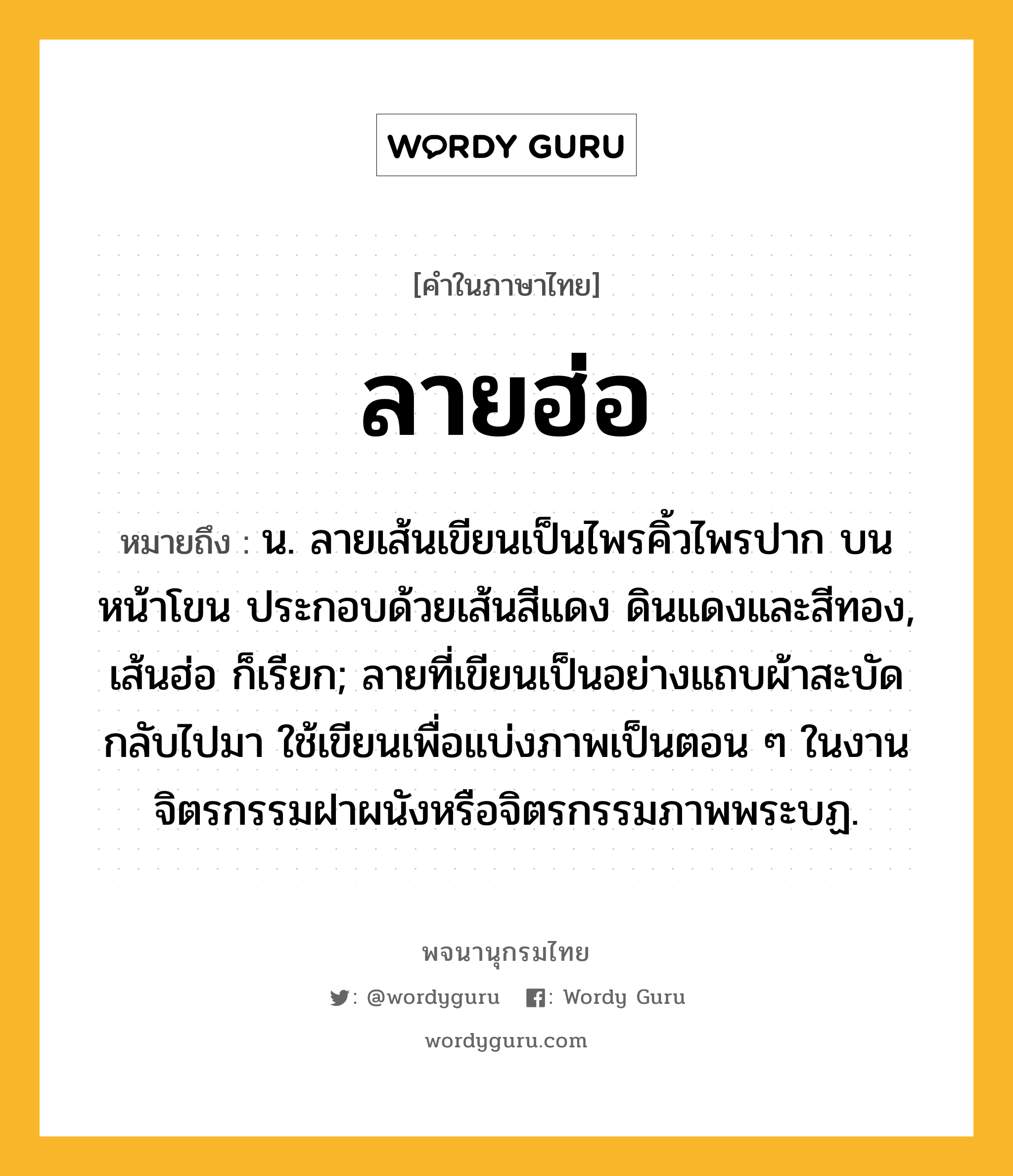 ลายฮ่อ ความหมาย หมายถึงอะไร?, คำในภาษาไทย ลายฮ่อ หมายถึง น. ลายเส้นเขียนเป็นไพรคิ้วไพรปาก บนหน้าโขน ประกอบด้วยเส้นสีแดง ดินแดงและสีทอง, เส้นฮ่อ ก็เรียก; ลายที่เขียนเป็นอย่างแถบผ้าสะบัดกลับไปมา ใช้เขียนเพื่อแบ่งภาพเป็นตอน ๆ ในงานจิตรกรรมฝาผนังหรือจิตรกรรมภาพพระบฏ.