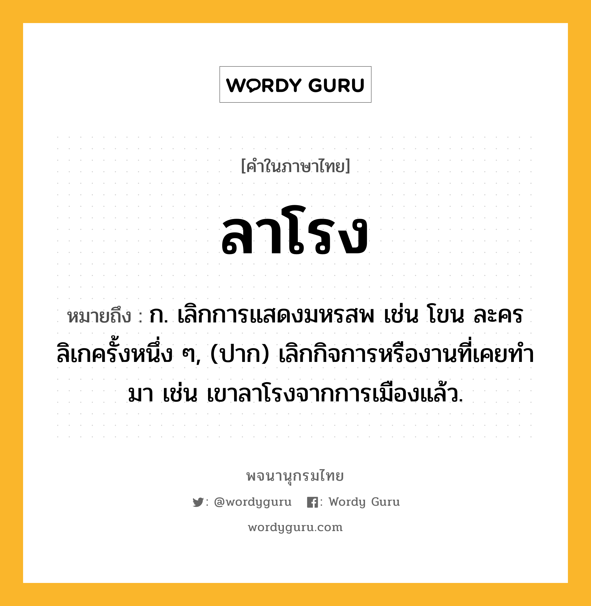 ลาโรง ความหมาย หมายถึงอะไร?, คำในภาษาไทย ลาโรง หมายถึง ก. เลิกการแสดงมหรสพ เช่น โขน ละคร ลิเกครั้งหนึ่ง ๆ, (ปาก) เลิกกิจการหรืองานที่เคยทํามา เช่น เขาลาโรงจากการเมืองแล้ว.