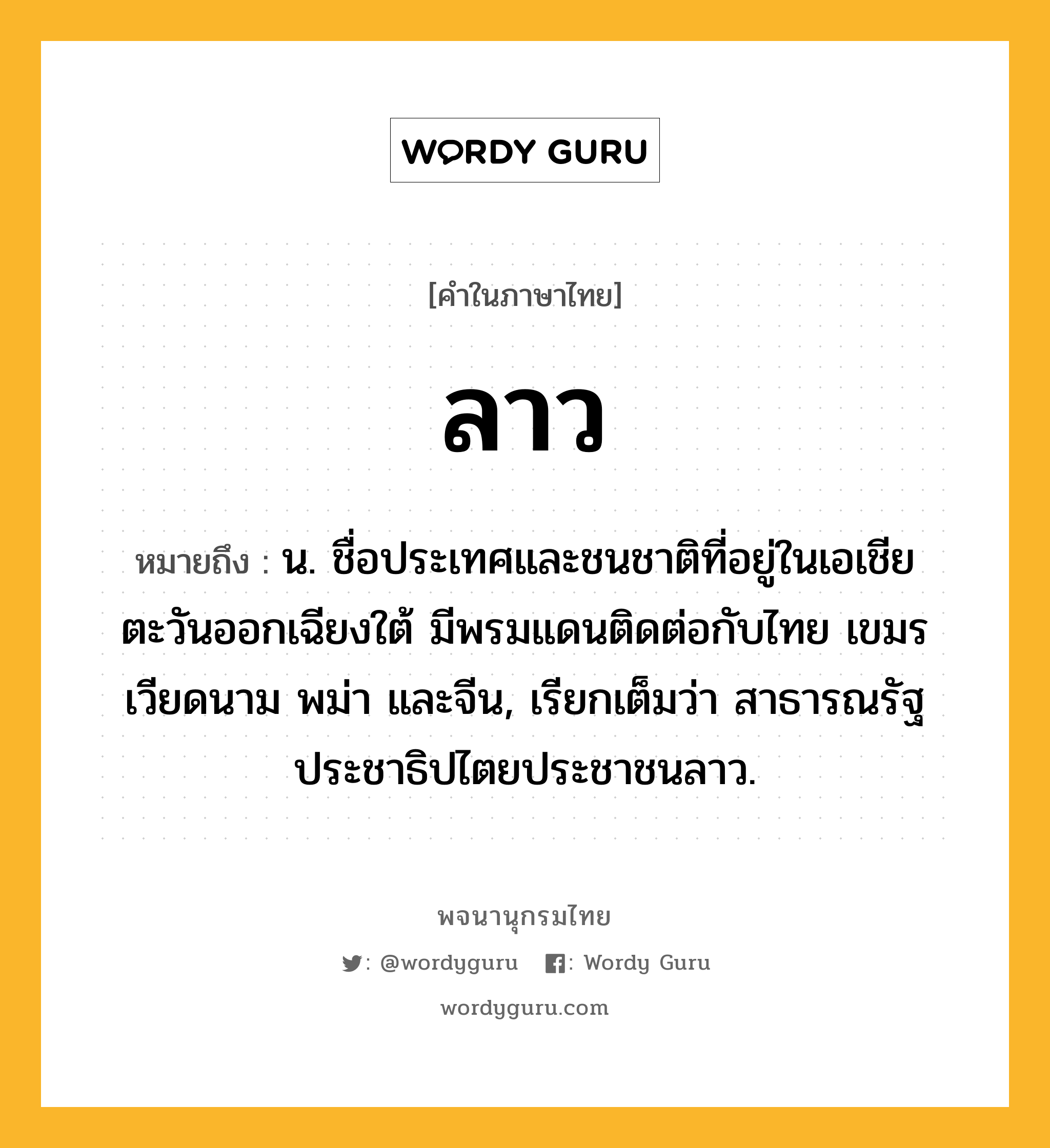 ลาว ความหมาย หมายถึงอะไร?, คำในภาษาไทย ลาว หมายถึง น. ชื่อประเทศและชนชาติที่อยู่ในเอเชียตะวันออกเฉียงใต้ มีพรมแดนติดต่อกับไทย เขมร เวียดนาม พม่า และจีน, เรียกเต็มว่า สาธารณรัฐประชาธิปไตยประชาชนลาว.