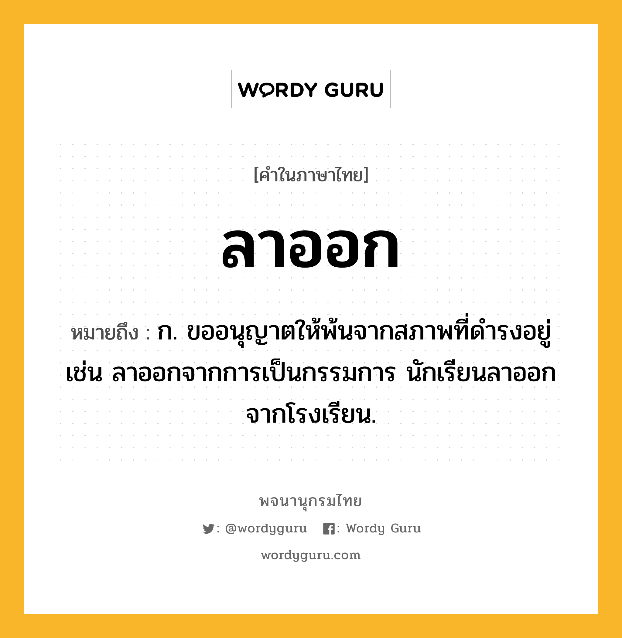 ลาออก ความหมาย หมายถึงอะไร?, คำในภาษาไทย ลาออก หมายถึง ก. ขออนุญาตให้พ้นจากสภาพที่ดำรงอยู่ เช่น ลาออกจากการเป็นกรรมการ นักเรียนลาออกจากโรงเรียน.