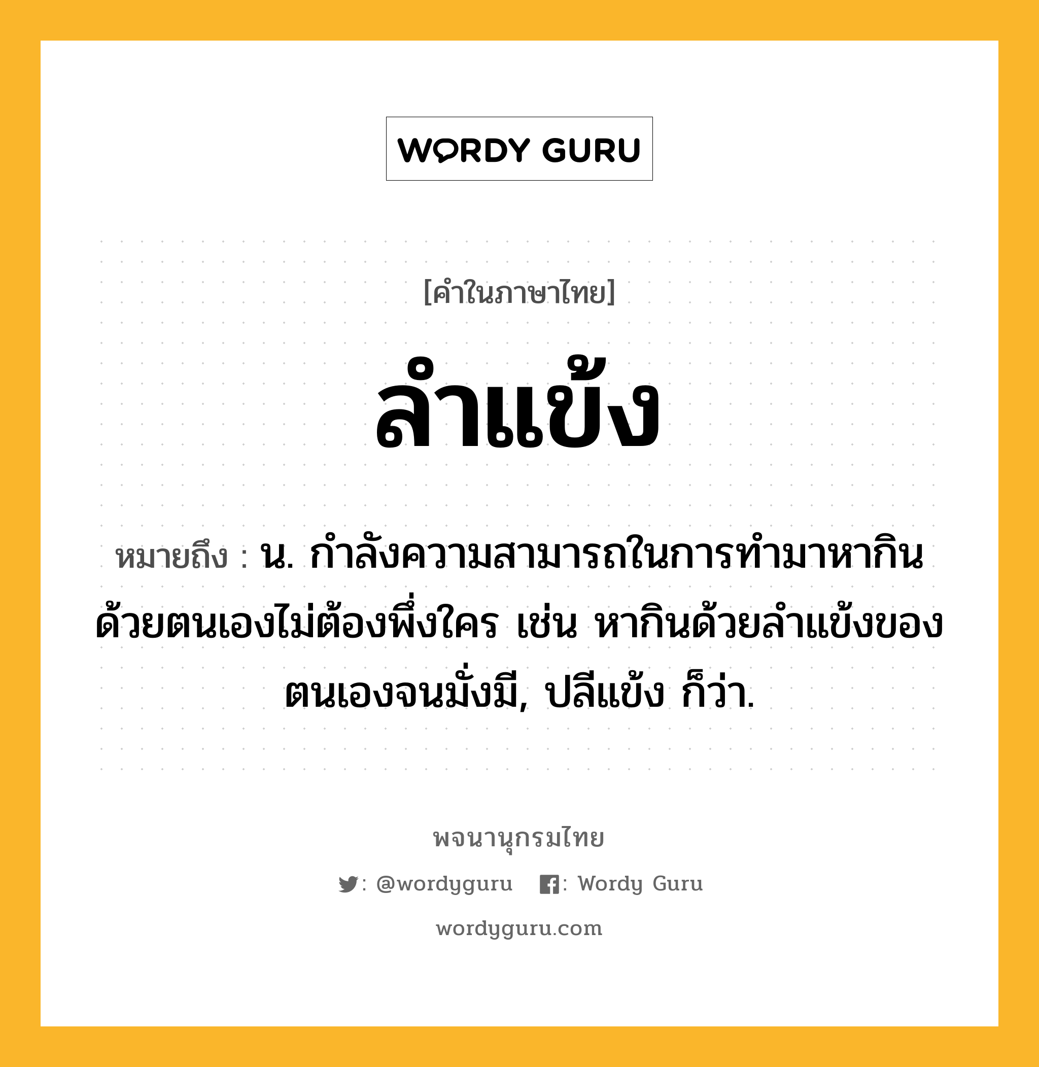 ลำแข้ง ความหมาย หมายถึงอะไร?, คำในภาษาไทย ลำแข้ง หมายถึง น. กำลังความสามารถในการทำมาหากินด้วยตนเองไม่ต้องพึ่งใคร เช่น หากินด้วยลำแข้งของตนเองจนมั่งมี, ปลีแข้ง ก็ว่า.