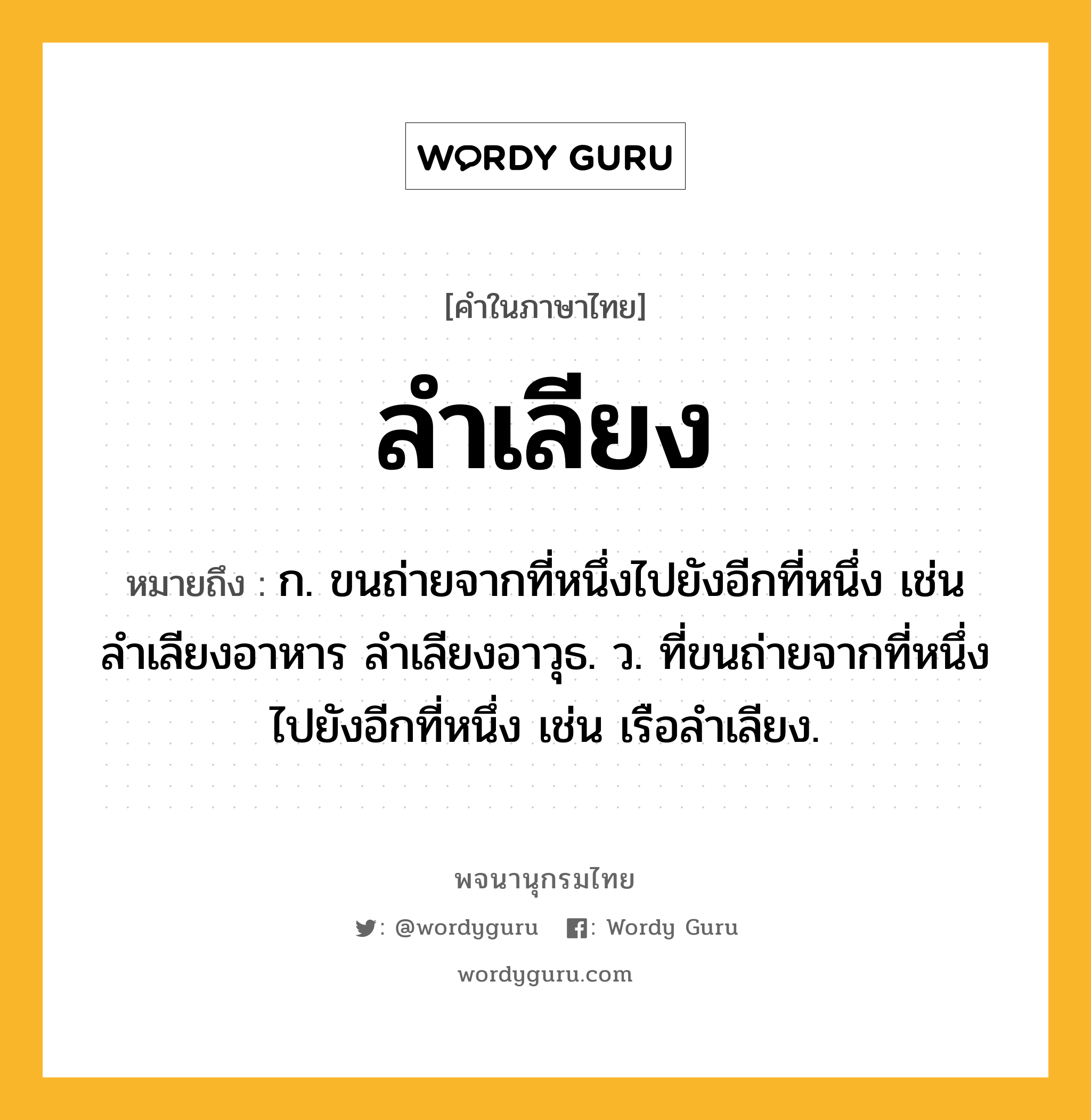 ลำเลียง ความหมาย หมายถึงอะไร?, คำในภาษาไทย ลำเลียง หมายถึง ก. ขนถ่ายจากที่หนึ่งไปยังอีกที่หนึ่ง เช่น ลำเลียงอาหาร ลำเลียงอาวุธ. ว. ที่ขนถ่ายจากที่หนึ่งไปยังอีกที่หนึ่ง เช่น เรือลำเลียง.