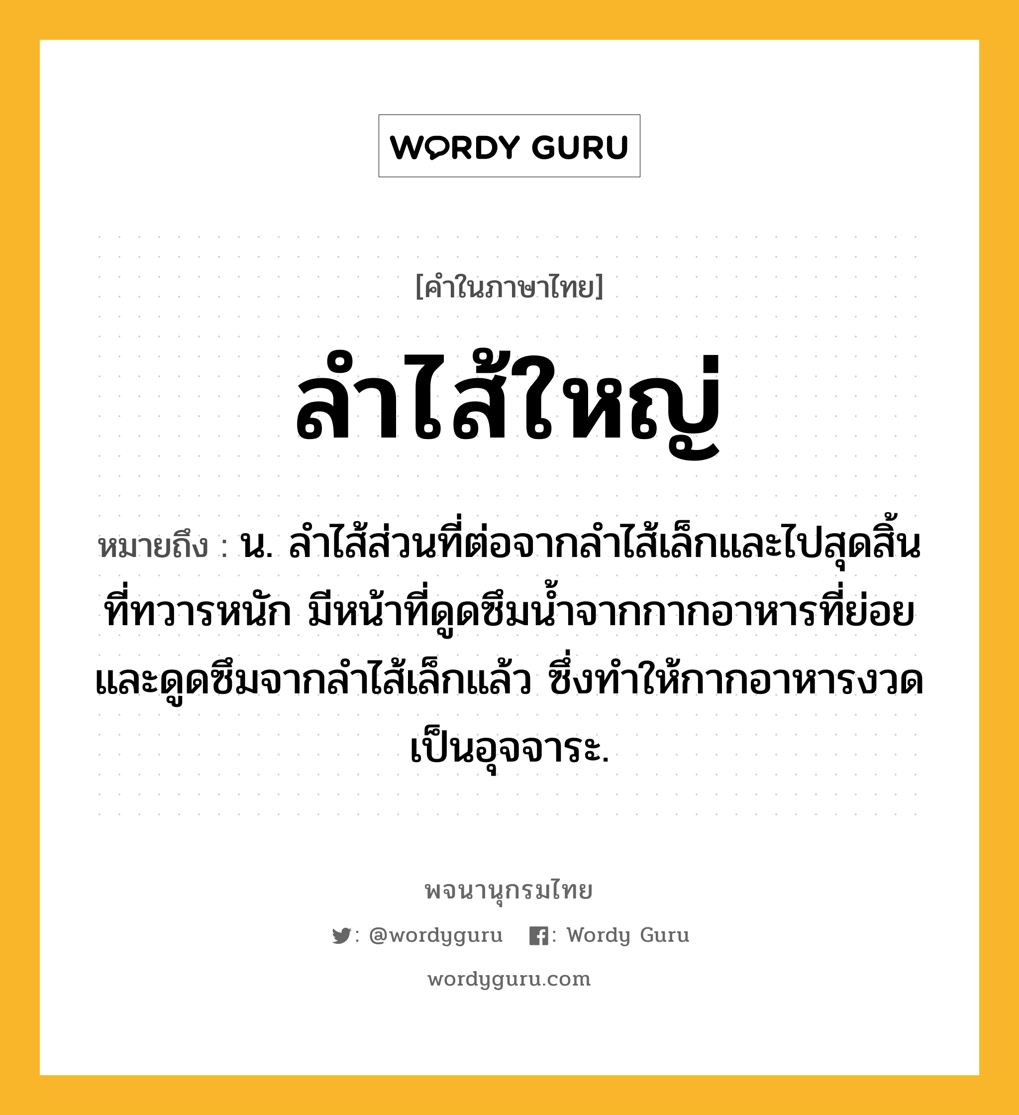 ลำไส้ใหญ่ ความหมาย หมายถึงอะไร?, คำในภาษาไทย ลำไส้ใหญ่ หมายถึง น. ลำไส้ส่วนที่ต่อจากลำไส้เล็กและไปสุดสิ้นที่ทวารหนัก มีหน้าที่ดูดซึมน้ำจากกากอาหารที่ย่อยและดูดซึมจากลำไส้เล็กแล้ว ซึ่งทำให้กากอาหารงวดเป็นอุจจาระ.