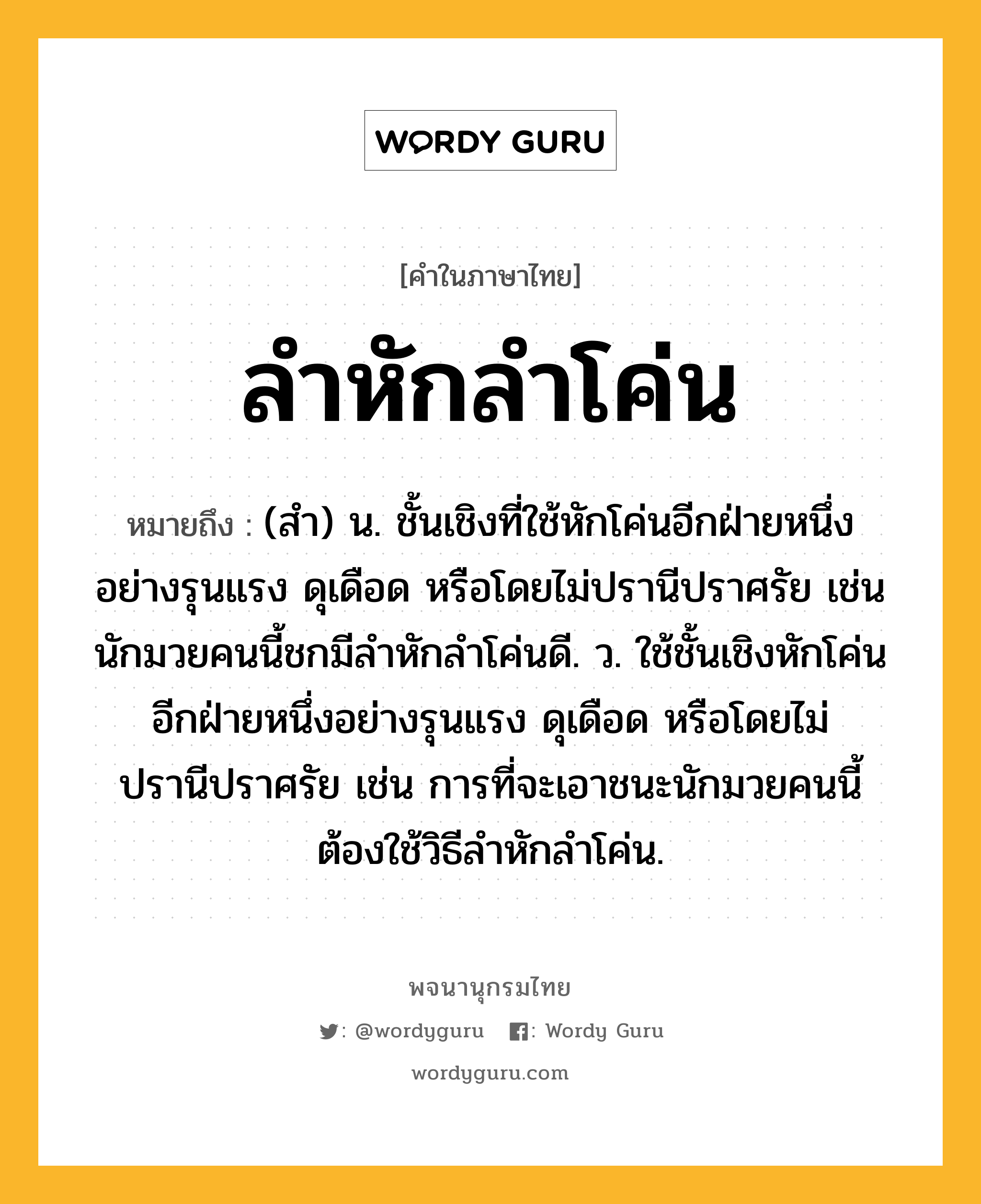 ลำหักลำโค่น ความหมาย หมายถึงอะไร?, คำในภาษาไทย ลำหักลำโค่น หมายถึง (สำ) น. ชั้นเชิงที่ใช้หักโค่นอีกฝ่ายหนึ่งอย่างรุนแรง ดุเดือด หรือโดยไม่ปรานีปราศรัย เช่น นักมวยคนนี้ชกมีลำหักลำโค่นดี. ว. ใช้ชั้นเชิงหักโค่นอีกฝ่ายหนึ่งอย่างรุนแรง ดุเดือด หรือโดยไม่ปรานีปราศรัย เช่น การที่จะเอาชนะนักมวยคนนี้ต้องใช้วิธีลำหักลำโค่น.