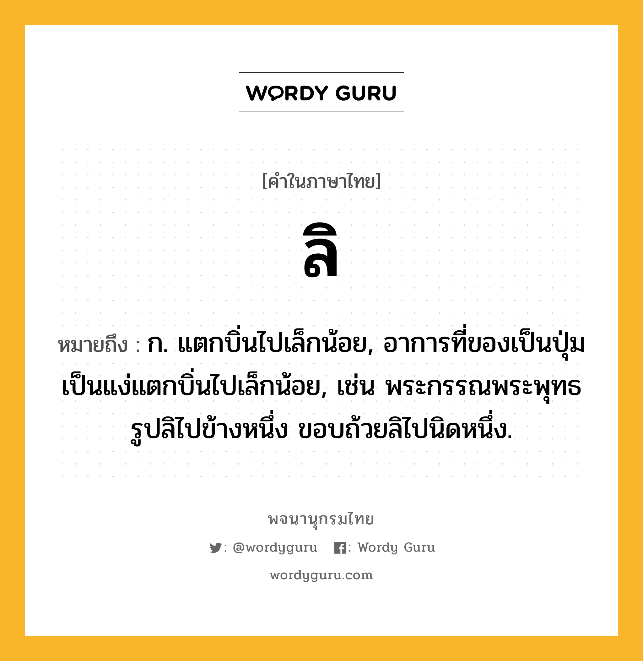 ลิ ความหมาย หมายถึงอะไร?, คำในภาษาไทย ลิ หมายถึง ก. แตกบิ่นไปเล็กน้อย, อาการที่ของเป็นปุ่มเป็นแง่แตกบิ่นไปเล็กน้อย, เช่น พระกรรณพระพุทธรูปลิไปข้างหนึ่ง ขอบถ้วยลิไปนิดหนึ่ง.