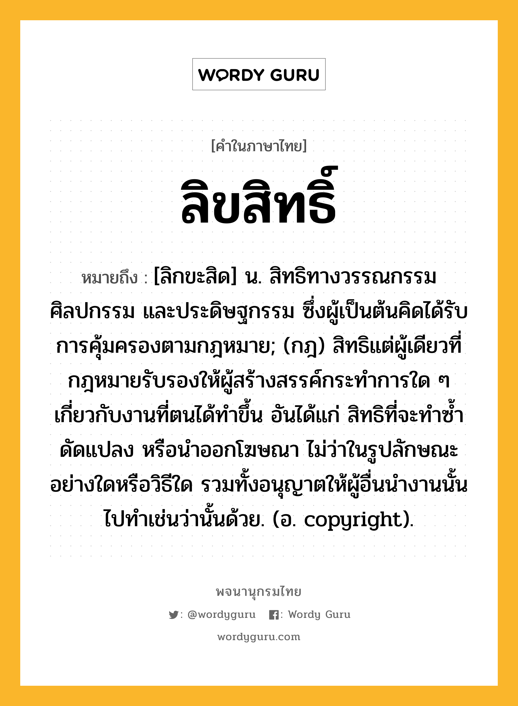 ลิขสิทธิ์ ความหมาย หมายถึงอะไร?, คำในภาษาไทย ลิขสิทธิ์ หมายถึง [ลิกขะสิด] น. สิทธิทางวรรณกรรม ศิลปกรรม และประดิษฐกรรม ซึ่งผู้เป็นต้นคิดได้รับการคุ้มครองตามกฎหมาย; (กฎ) สิทธิแต่ผู้เดียวที่กฎหมายรับรองให้ผู้สร้างสรรค์กระทำการใด ๆ เกี่ยวกับงานที่ตนได้ทำขึ้น อันได้แก่ สิทธิที่จะทำซ้ำ ดัดแปลง หรือนำออกโฆษณา ไม่ว่าในรูปลักษณะอย่างใดหรือวิธีใด รวมทั้งอนุญาตให้ผู้อื่นนำงานนั้นไปทำเช่นว่านั้นด้วย. (อ. copyright).