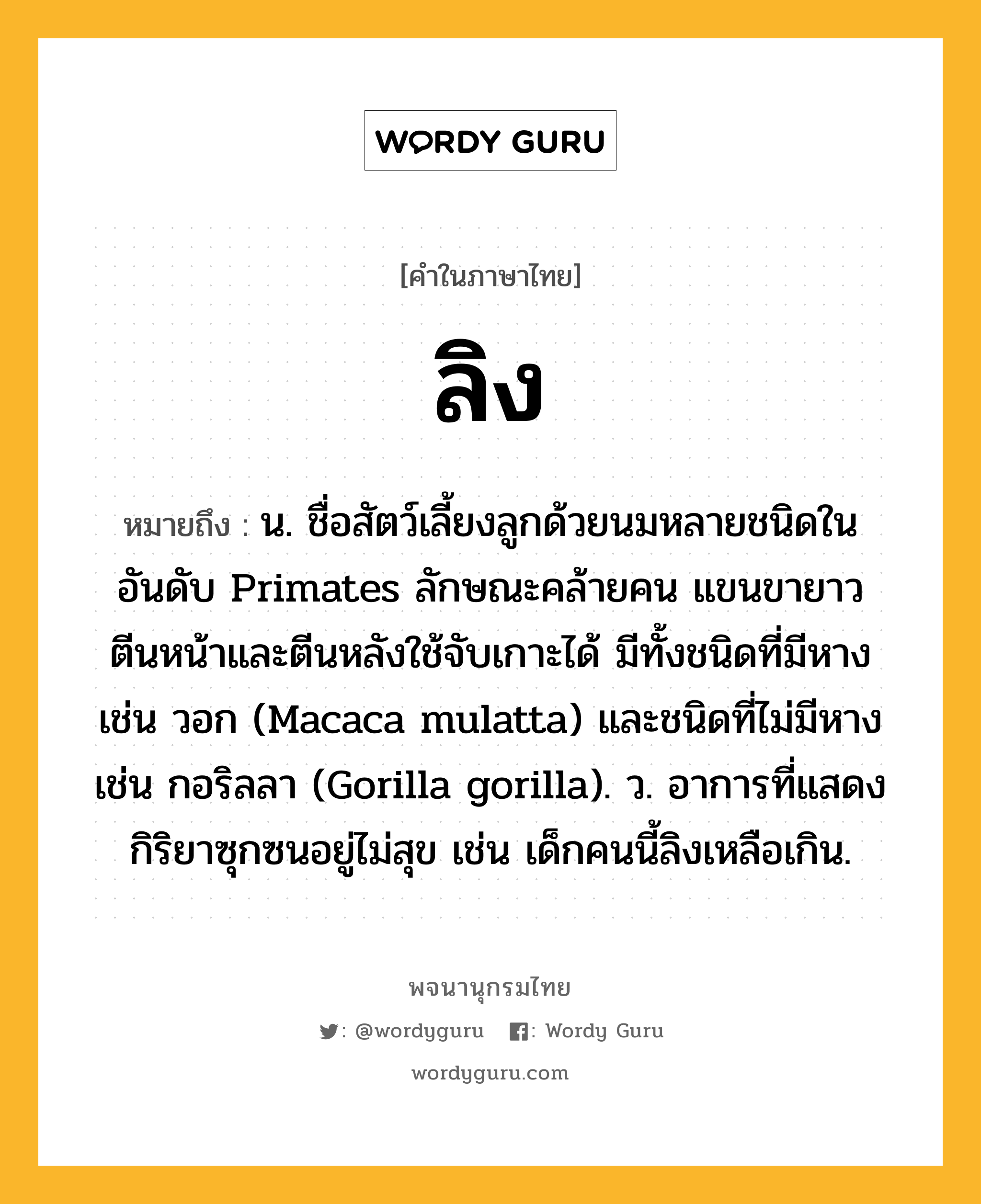 ลิง ความหมาย หมายถึงอะไร?, คำในภาษาไทย ลิง หมายถึง น. ชื่อสัตว์เลี้ยงลูกด้วยนมหลายชนิดในอันดับ Primates ลักษณะคล้ายคน แขนขายาว ตีนหน้าและตีนหลังใช้จับเกาะได้ มีทั้งชนิดที่มีหาง เช่น วอก (Macaca mulatta) และชนิดที่ไม่มีหาง เช่น กอริลลา (Gorilla gorilla). ว. อาการที่แสดงกิริยาซุกซนอยู่ไม่สุข เช่น เด็กคนนี้ลิงเหลือเกิน.