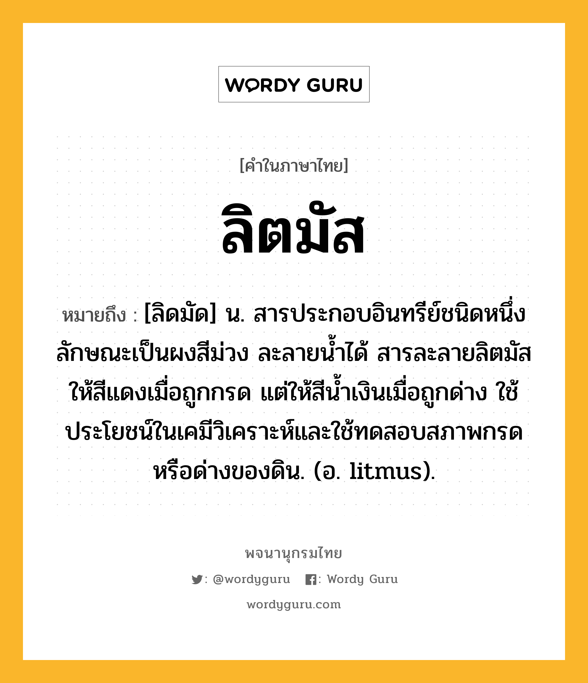 ลิตมัส ความหมาย หมายถึงอะไร?, คำในภาษาไทย ลิตมัส หมายถึง [ลิดมัด] น. สารประกอบอินทรีย์ชนิดหนึ่งลักษณะเป็นผงสีม่วง ละลายนํ้าได้ สารละลายลิตมัสให้สีแดงเมื่อถูกกรด แต่ให้สีนํ้าเงินเมื่อถูกด่าง ใช้ประโยชน์ในเคมีวิเคราะห์และใช้ทดสอบสภาพกรดหรือด่างของดิน. (อ. litmus).