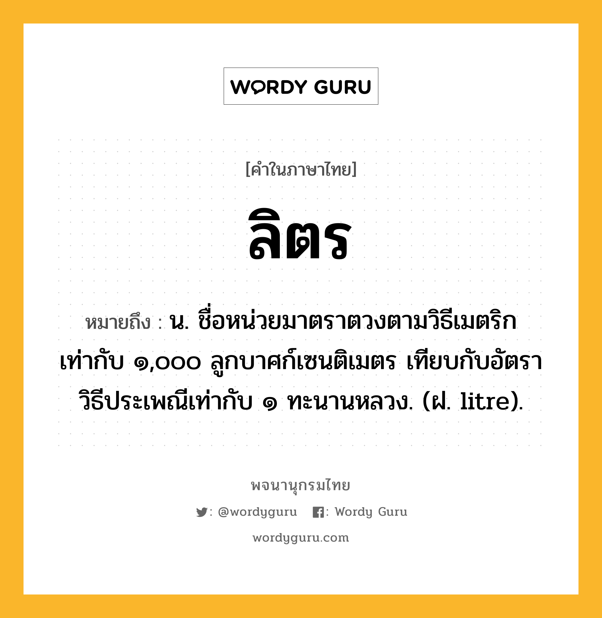 ลิตร ความหมาย หมายถึงอะไร?, คำในภาษาไทย ลิตร หมายถึง น. ชื่อหน่วยมาตราตวงตามวิธีเมตริก เท่ากับ ๑,๐๐๐ ลูกบาศก์เซนติเมตร เทียบกับอัตราวิธีประเพณีเท่ากับ ๑ ทะนานหลวง. (ฝ. litre).