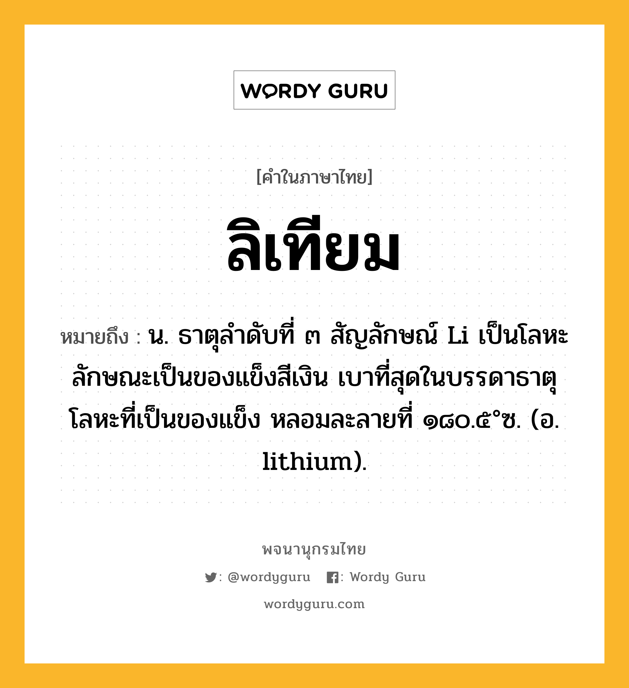 ลิเทียม ความหมาย หมายถึงอะไร?, คำในภาษาไทย ลิเทียม หมายถึง น. ธาตุลําดับที่ ๓ สัญลักษณ์ Li เป็นโลหะ ลักษณะเป็นของแข็งสีเงิน เบาที่สุดในบรรดาธาตุโลหะที่เป็นของแข็ง หลอมละลายที่ ๑๘๐.๕°ซ. (อ. lithium).