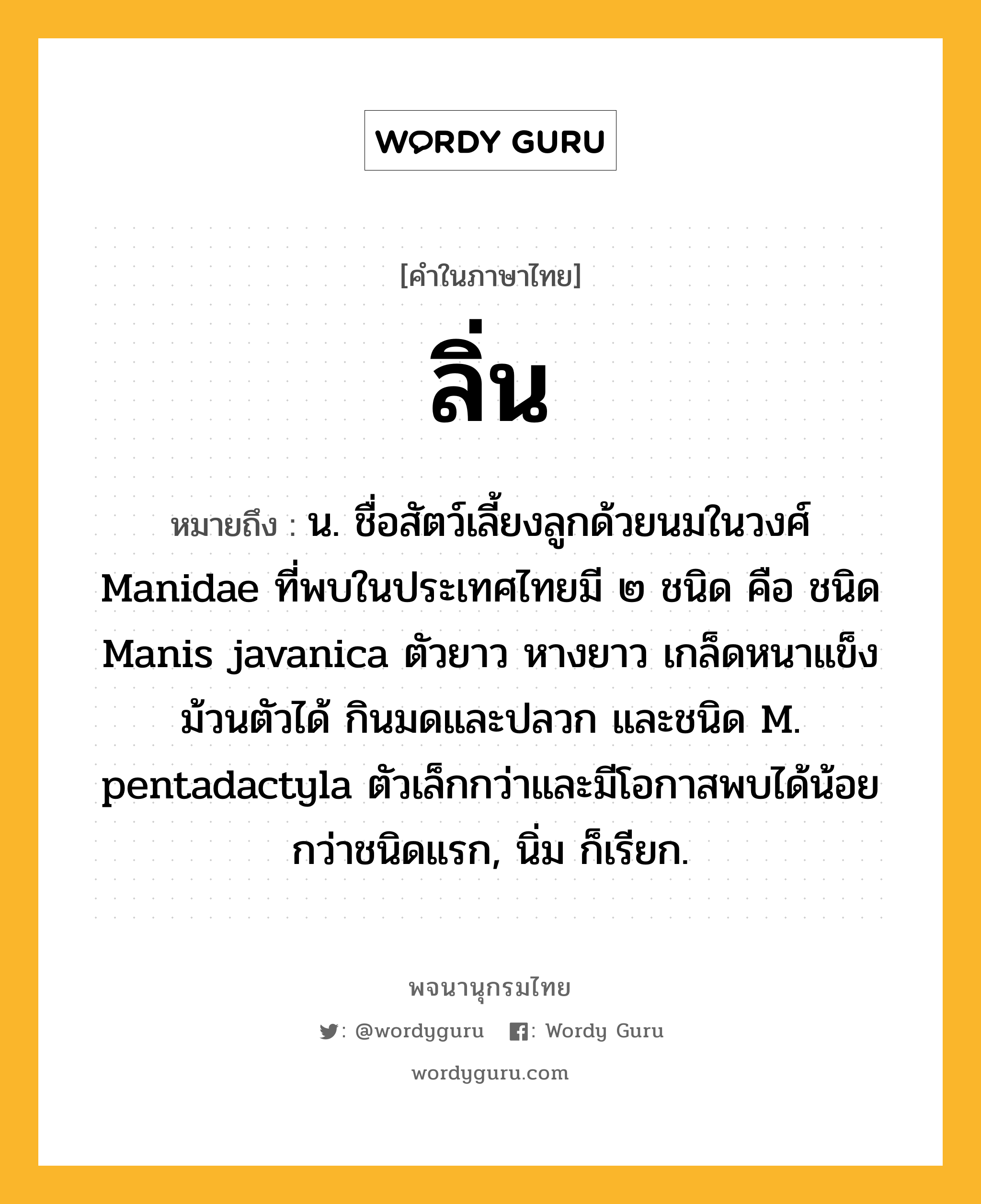 ลิ่น ความหมาย หมายถึงอะไร?, คำในภาษาไทย ลิ่น หมายถึง น. ชื่อสัตว์เลี้ยงลูกด้วยนมในวงศ์ Manidae ที่พบในประเทศไทยมี ๒ ชนิด คือ ชนิด Manis javanica ตัวยาว หางยาว เกล็ดหนาแข็ง ม้วนตัวได้ กินมดและปลวก และชนิด M. pentadactyla ตัวเล็กกว่าและมีโอกาสพบได้น้อยกว่าชนิดแรก, นิ่ม ก็เรียก.