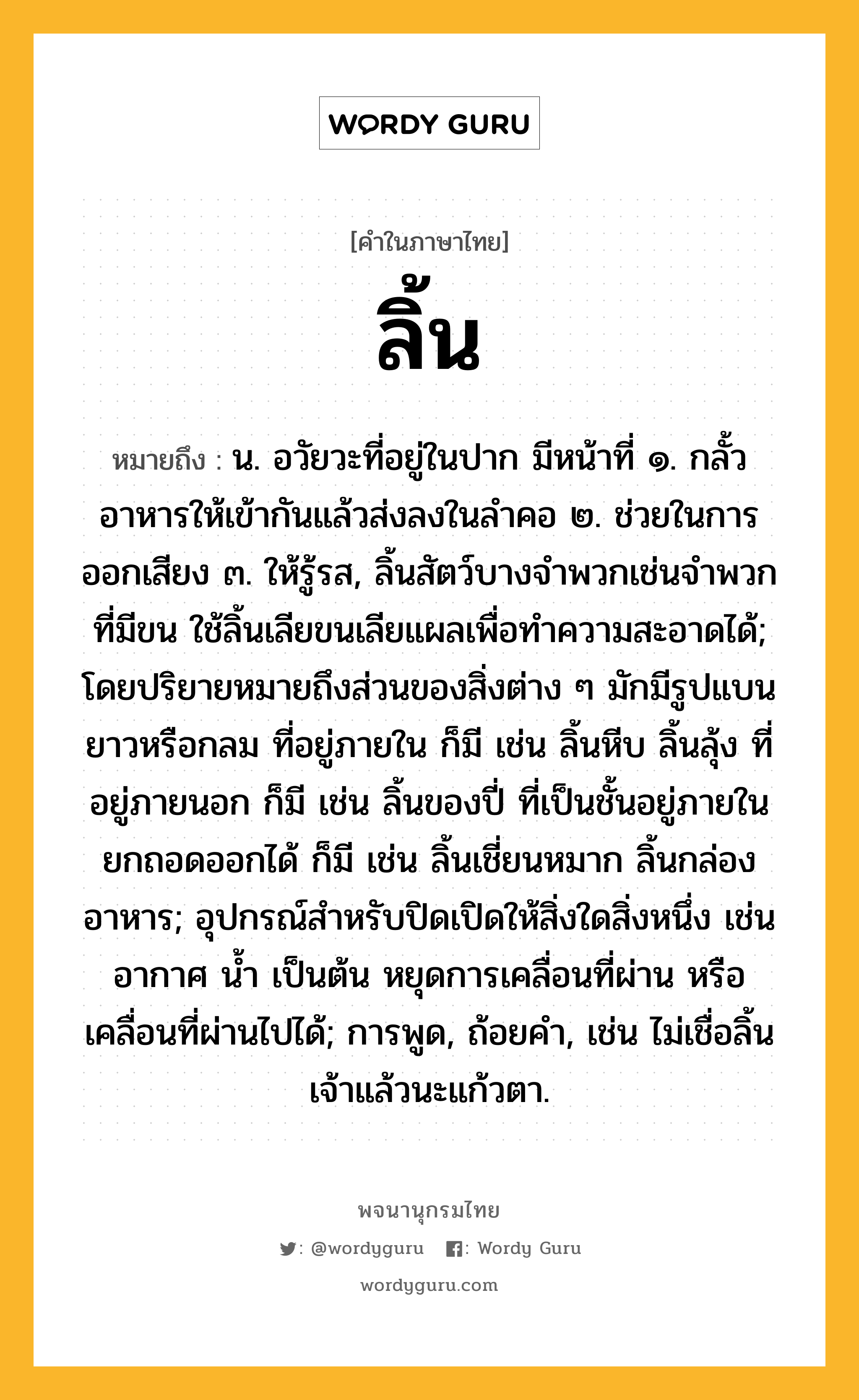 ลิ้น ความหมาย หมายถึงอะไร?, คำในภาษาไทย ลิ้น หมายถึง น. อวัยวะที่อยู่ในปาก มีหน้าที่ ๑. กลั้วอาหารให้เข้ากันแล้วส่งลงในลําคอ ๒. ช่วยในการออกเสียง ๓. ให้รู้รส, ลิ้นสัตว์บางจำพวกเช่นจำพวกที่มีขน ใช้ลิ้นเลียขนเลียแผลเพื่อทำความสะอาดได้; โดยปริยายหมายถึงส่วนของสิ่งต่าง ๆ มักมีรูปแบน ยาวหรือกลม ที่อยู่ภายใน ก็มี เช่น ลิ้นหีบ ลิ้นลุ้ง ที่อยู่ภายนอก ก็มี เช่น ลิ้นของปี่ ที่เป็นชั้นอยู่ภายในยกถอดออกได้ ก็มี เช่น ลิ้นเชี่ยนหมาก ลิ้นกล่องอาหาร; อุปกรณ์สําหรับปิดเปิดให้สิ่งใดสิ่งหนึ่ง เช่นอากาศ นํ้า เป็นต้น หยุดการเคลื่อนที่ผ่าน หรือเคลื่อนที่ผ่านไปได้; การพูด, ถ้อยคำ, เช่น ไม่เชื่อลิ้นเจ้าแล้วนะแก้วตา.