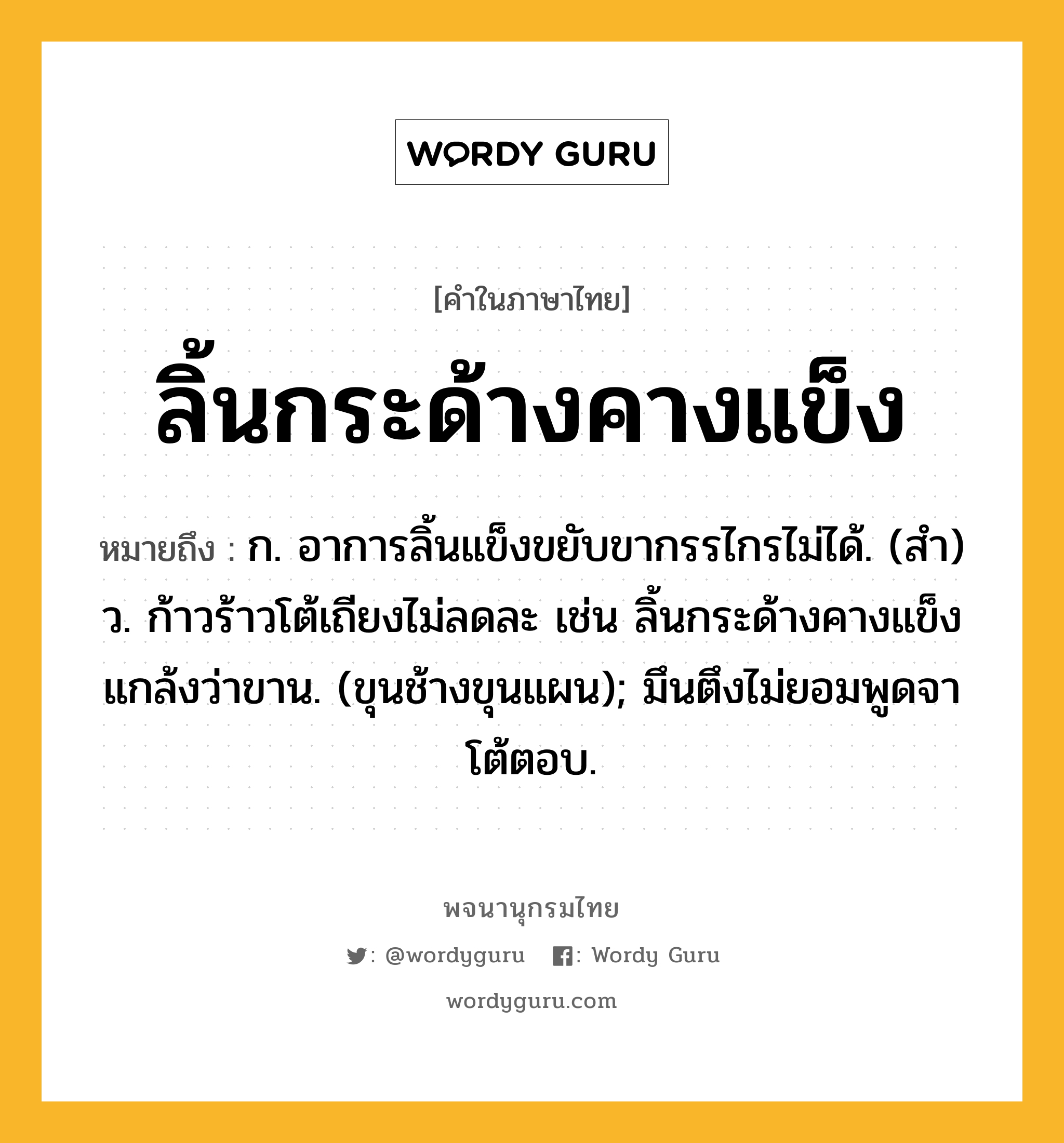 ลิ้นกระด้างคางแข็ง ความหมาย หมายถึงอะไร?, คำในภาษาไทย ลิ้นกระด้างคางแข็ง หมายถึง ก. อาการลิ้นแข็งขยับขากรรไกรไม่ได้. (สำ) ว. ก้าวร้าวโต้เถียงไม่ลดละ เช่น ลิ้นกระด้างคางแข็งแกล้งว่าขาน. (ขุนช้างขุนแผน); มึนตึงไม่ยอมพูดจาโต้ตอบ.