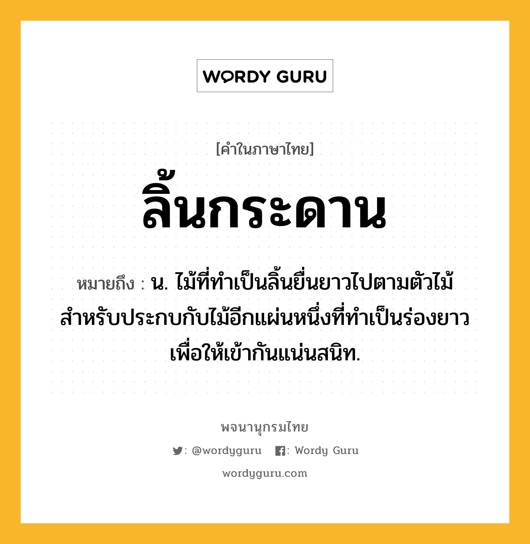 ลิ้นกระดาน ความหมาย หมายถึงอะไร?, คำในภาษาไทย ลิ้นกระดาน หมายถึง น. ไม้ที่ทำเป็นลิ้นยื่นยาวไปตามตัวไม้สำหรับประกบกับไม้อีกแผ่นหนึ่งที่ทำเป็นร่องยาวเพื่อให้เข้ากันแน่นสนิท.