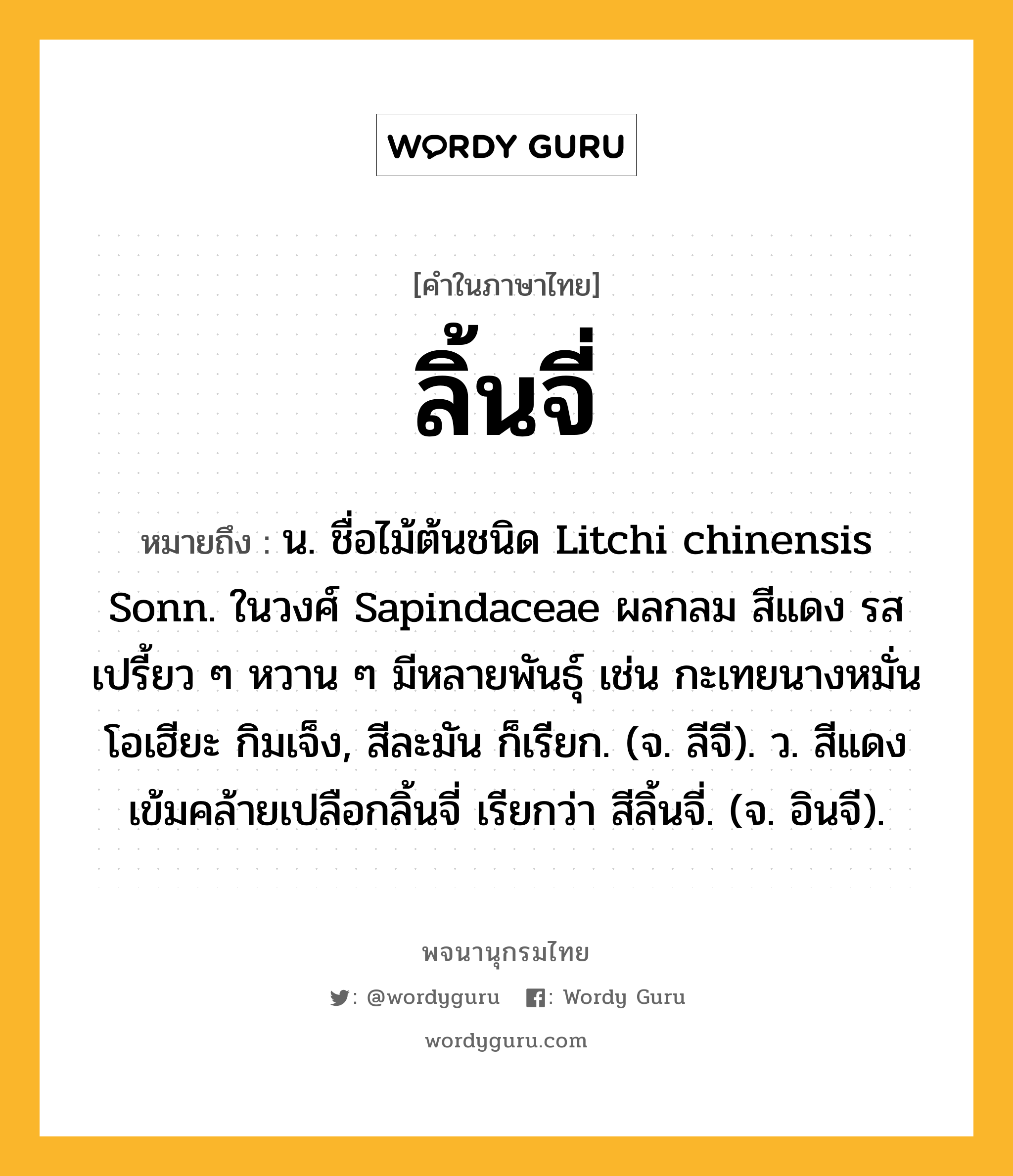 ลิ้นจี่ ความหมาย หมายถึงอะไร?, คำในภาษาไทย ลิ้นจี่ หมายถึง น. ชื่อไม้ต้นชนิด Litchi chinensis Sonn. ในวงศ์ Sapindaceae ผลกลม สีแดง รสเปรี้ยว ๆ หวาน ๆ มีหลายพันธุ์ เช่น กะเทยนางหมั่น โอเฮียะ กิมเจ็ง, สีละมัน ก็เรียก. (จ. ลีจี). ว. สีแดงเข้มคล้ายเปลือกลิ้นจี่ เรียกว่า สีลิ้นจี่. (จ. อินจี).