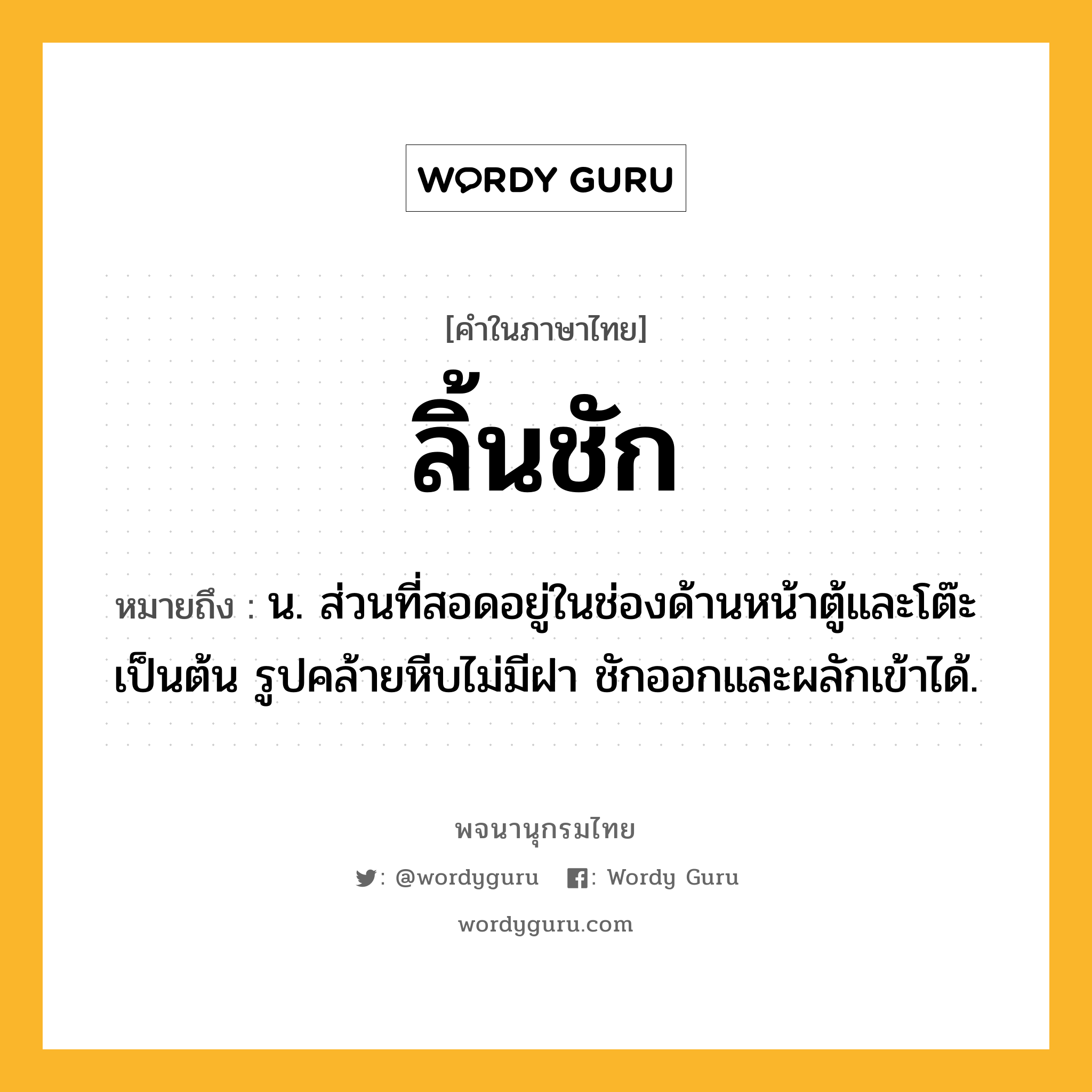 ลิ้นชัก ความหมาย หมายถึงอะไร?, คำในภาษาไทย ลิ้นชัก หมายถึง น. ส่วนที่สอดอยู่ในช่องด้านหน้าตู้และโต๊ะเป็นต้น รูปคล้ายหีบไม่มีฝา ชักออกและผลักเข้าได้.