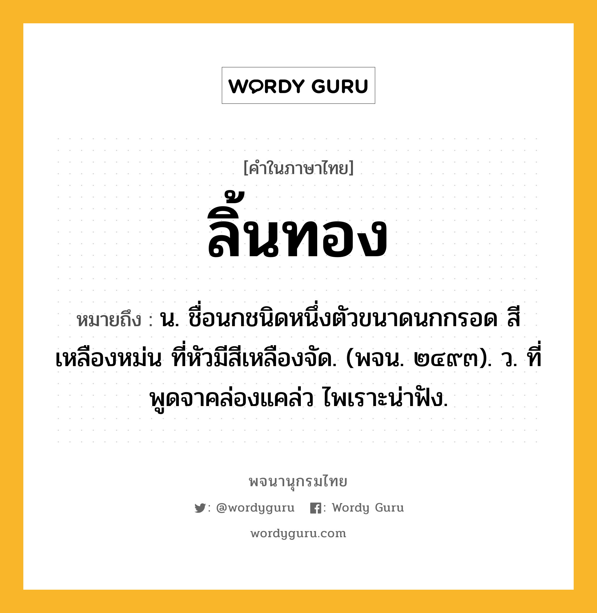 ลิ้นทอง ความหมาย หมายถึงอะไร?, คำในภาษาไทย ลิ้นทอง หมายถึง น. ชื่อนกชนิดหนึ่งตัวขนาดนกกรอด สีเหลืองหม่น ที่หัวมีสีเหลืองจัด. (พจน. ๒๔๙๓). ว. ที่พูดจาคล่องแคล่ว ไพเราะน่าฟัง.