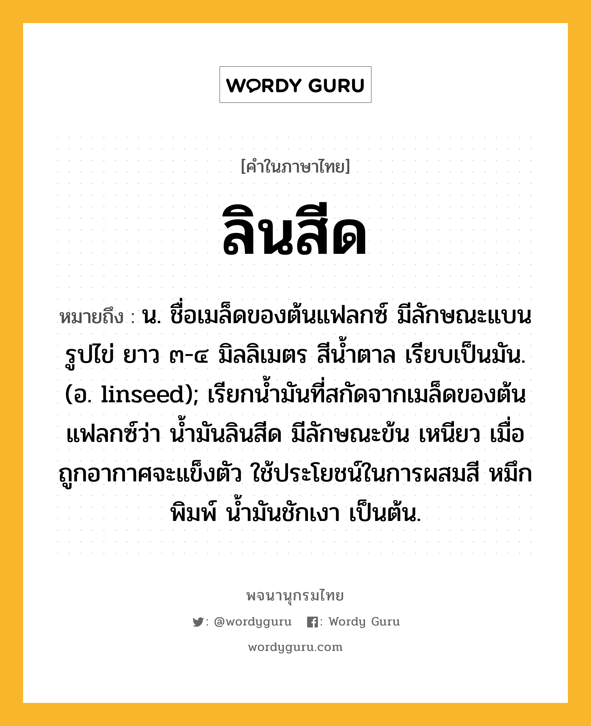 ลินสีด ความหมาย หมายถึงอะไร?, คำในภาษาไทย ลินสีด หมายถึง น. ชื่อเมล็ดของต้นแฟลกซ์ มีลักษณะแบนรูปไข่ ยาว ๓-๔ มิลลิเมตร สีนํ้าตาล เรียบเป็นมัน. (อ. linseed); เรียกน้ำมันที่สกัดจากเมล็ดของต้นแฟลกซ์ว่า นํ้ามันลินสีด มีลักษณะข้น เหนียว เมื่อถูกอากาศจะแข็งตัว ใช้ประโยชน์ในการผสมสี หมึกพิมพ์ นํ้ามันชักเงา เป็นต้น.