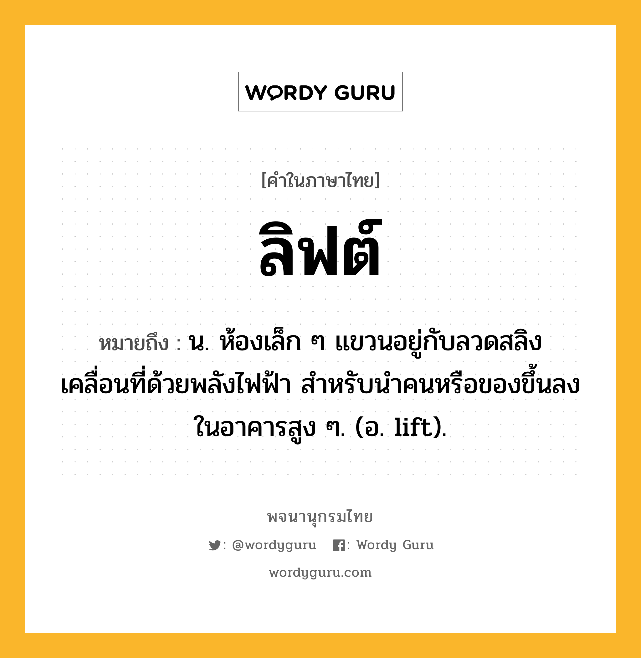 ลิฟต์ ความหมาย หมายถึงอะไร?, คำในภาษาไทย ลิฟต์ หมายถึง น. ห้องเล็ก ๆ แขวนอยู่กับลวดสลิง เคลื่อนที่ด้วยพลังไฟฟ้า สําหรับนําคนหรือของขึ้นลงในอาคารสูง ๆ. (อ. lift).