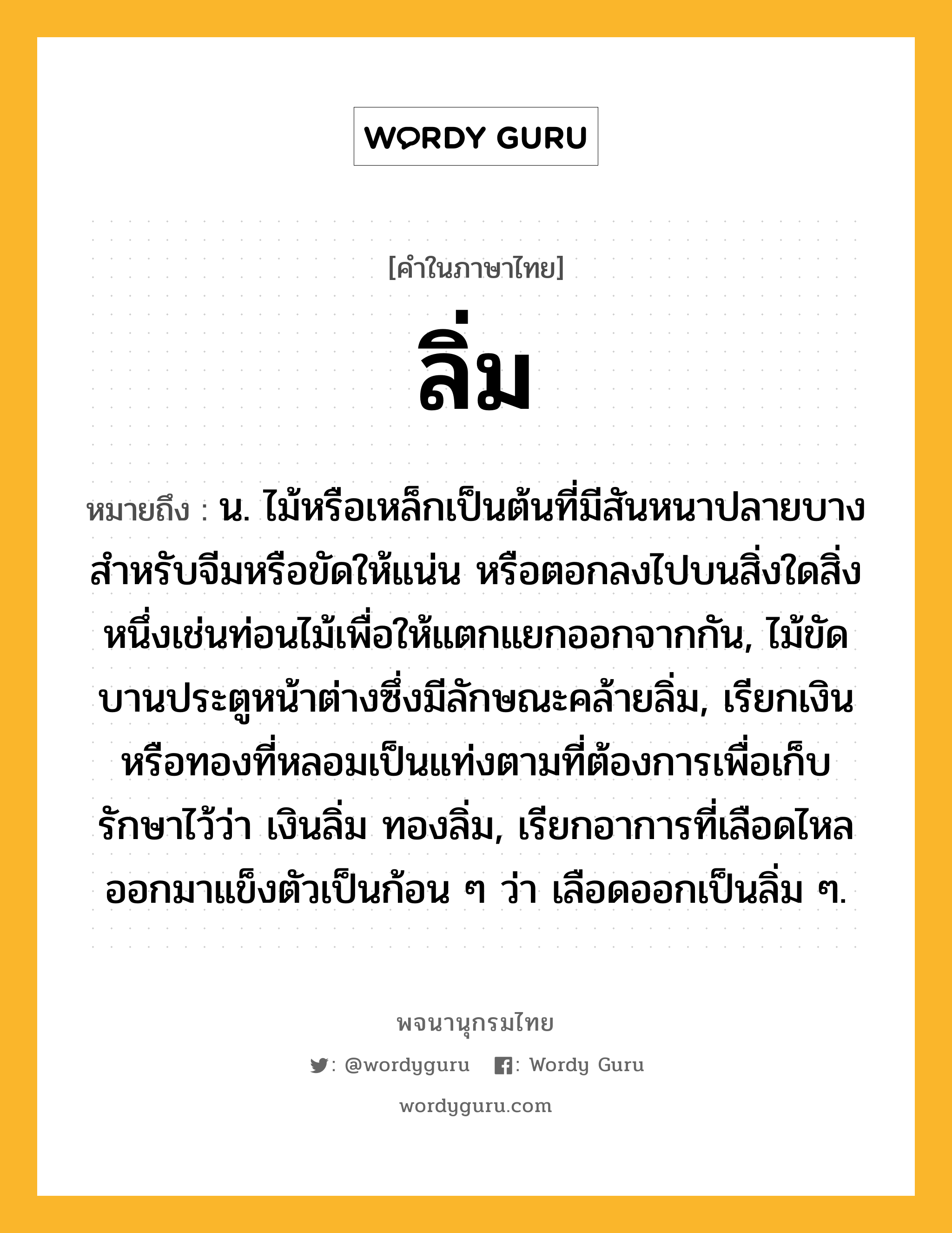 ลิ่ม ความหมาย หมายถึงอะไร?, คำในภาษาไทย ลิ่ม หมายถึง น. ไม้หรือเหล็กเป็นต้นที่มีสันหนาปลายบาง สําหรับจีมหรือขัดให้แน่น หรือตอกลงไปบนสิ่งใดสิ่งหนึ่งเช่นท่อนไม้เพื่อให้แตกแยกออกจากกัน, ไม้ขัดบานประตูหน้าต่างซึ่งมีลักษณะคล้ายลิ่ม, เรียกเงินหรือทองที่หลอมเป็นแท่งตามที่ต้องการเพื่อเก็บรักษาไว้ว่า เงินลิ่ม ทองลิ่ม, เรียกอาการที่เลือดไหลออกมาแข็งตัวเป็นก้อน ๆ ว่า เลือดออกเป็นลิ่ม ๆ.