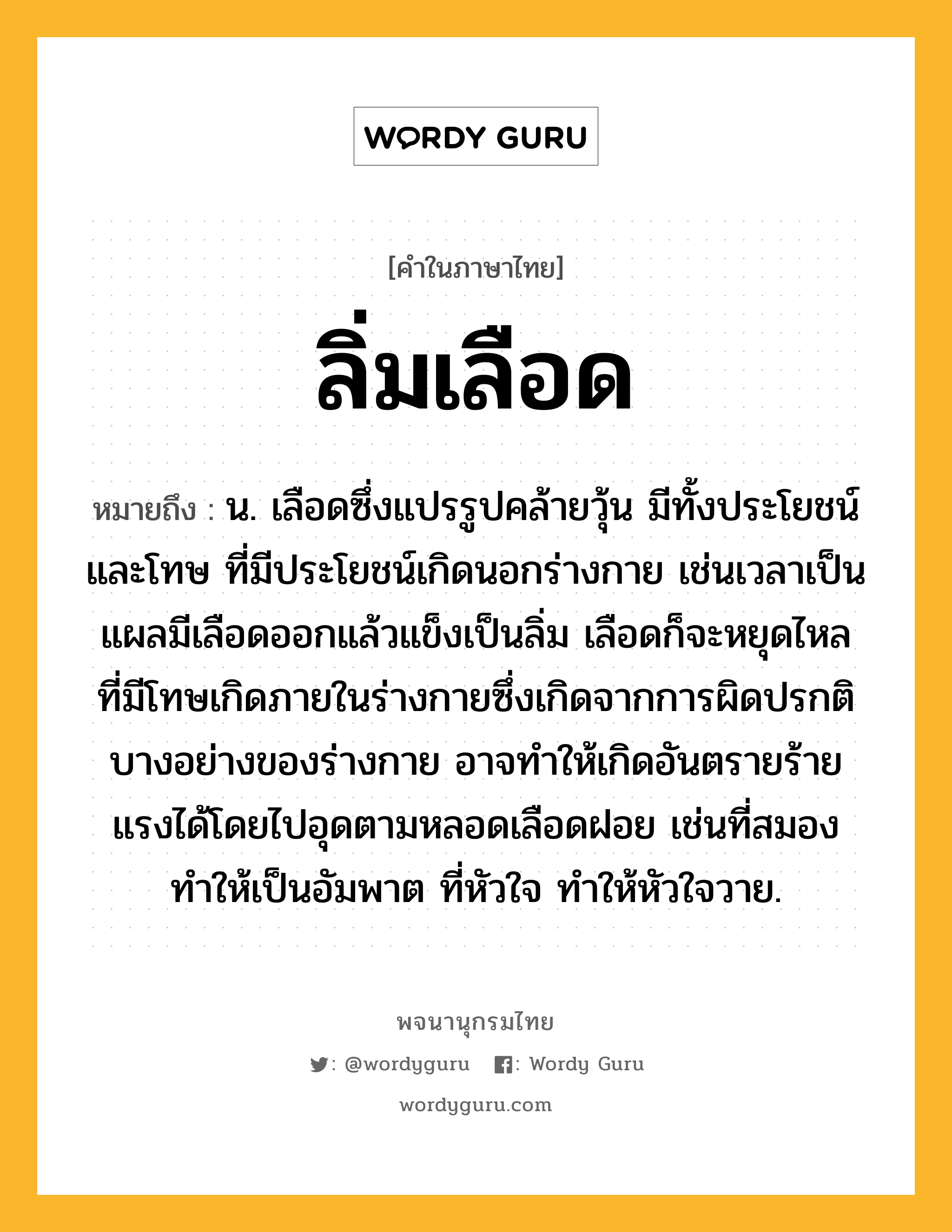 ลิ่มเลือด ความหมาย หมายถึงอะไร?, คำในภาษาไทย ลิ่มเลือด หมายถึง น. เลือดซึ่งแปรรูปคล้ายวุ้น มีทั้งประโยชน์และโทษ ที่มีประโยชน์เกิดนอกร่างกาย เช่นเวลาเป็นแผลมีเลือดออกแล้วแข็งเป็นลิ่ม เลือดก็จะหยุดไหล ที่มีโทษเกิดภายในร่างกายซึ่งเกิดจากการผิดปรกติบางอย่างของร่างกาย อาจทำให้เกิดอันตรายร้ายแรงได้โดยไปอุดตามหลอดเลือดฝอย เช่นที่สมอง ทำให้เป็นอัมพาต ที่หัวใจ ทำให้หัวใจวาย.