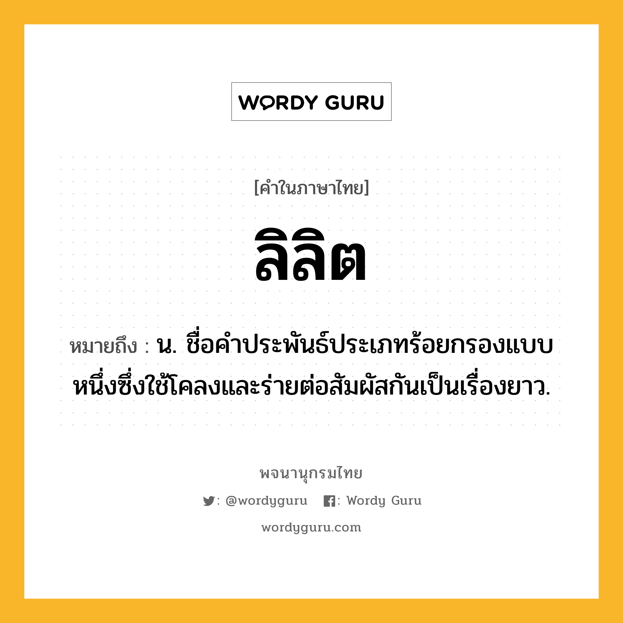 ลิลิต ความหมาย หมายถึงอะไร?, คำในภาษาไทย ลิลิต หมายถึง น. ชื่อคำประพันธ์ประเภทร้อยกรองแบบหนึ่งซึ่งใช้โคลงและร่ายต่อสัมผัสกันเป็นเรื่องยาว.